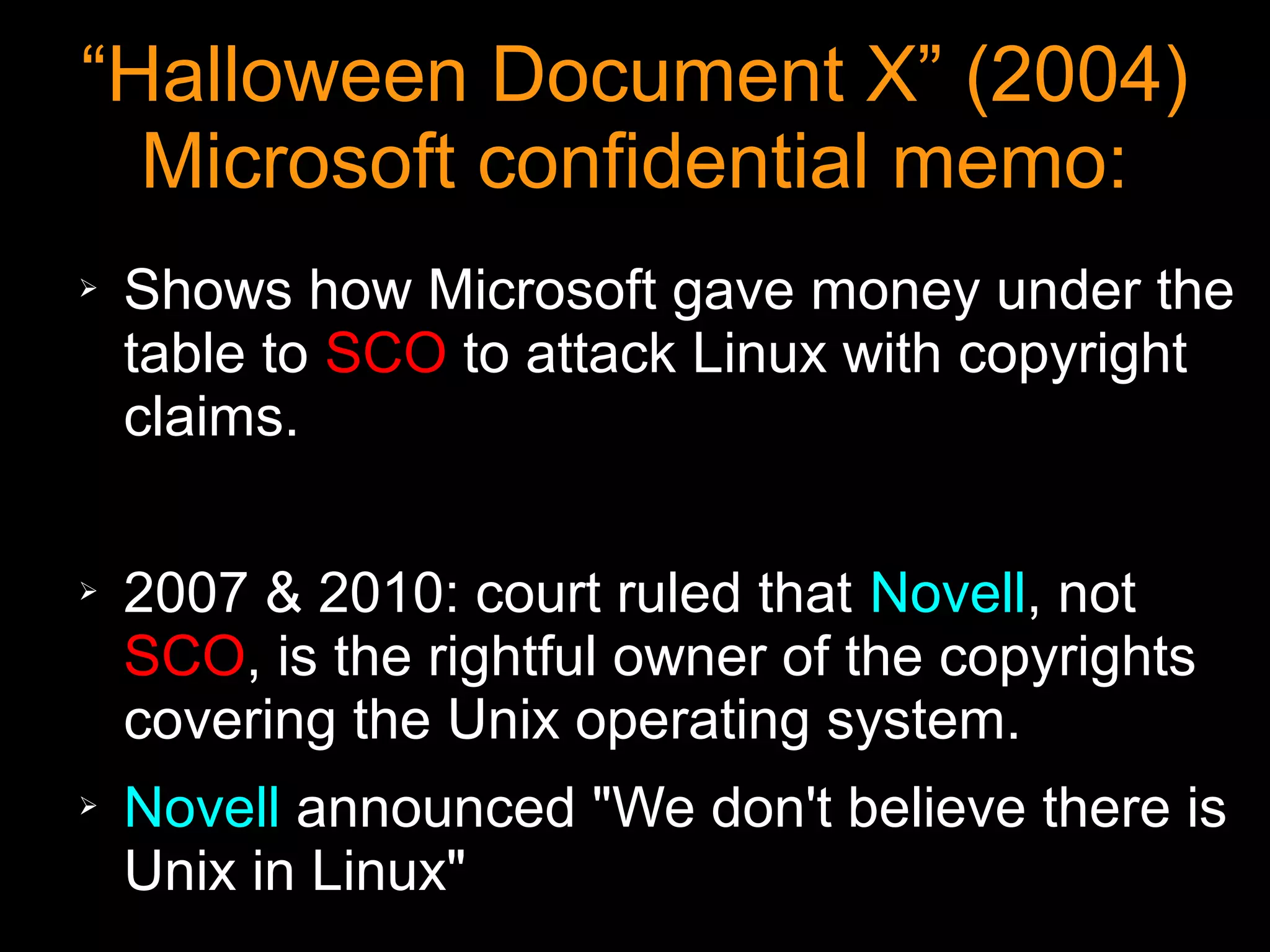 “Halloween Document X” (2004)
  Microsoft confidential memo:
➢   Shows how Microsoft gave money under the
    table to SCO to attack Linux with copyright
    claims.

➢   2007 & 2010: court ruled that Novell, not
    SCO, is the rightful owner of the copyrights
    covering the Unix operating system.
➢   Novell announced "We don't believe there is
    Unix in Linux"
 