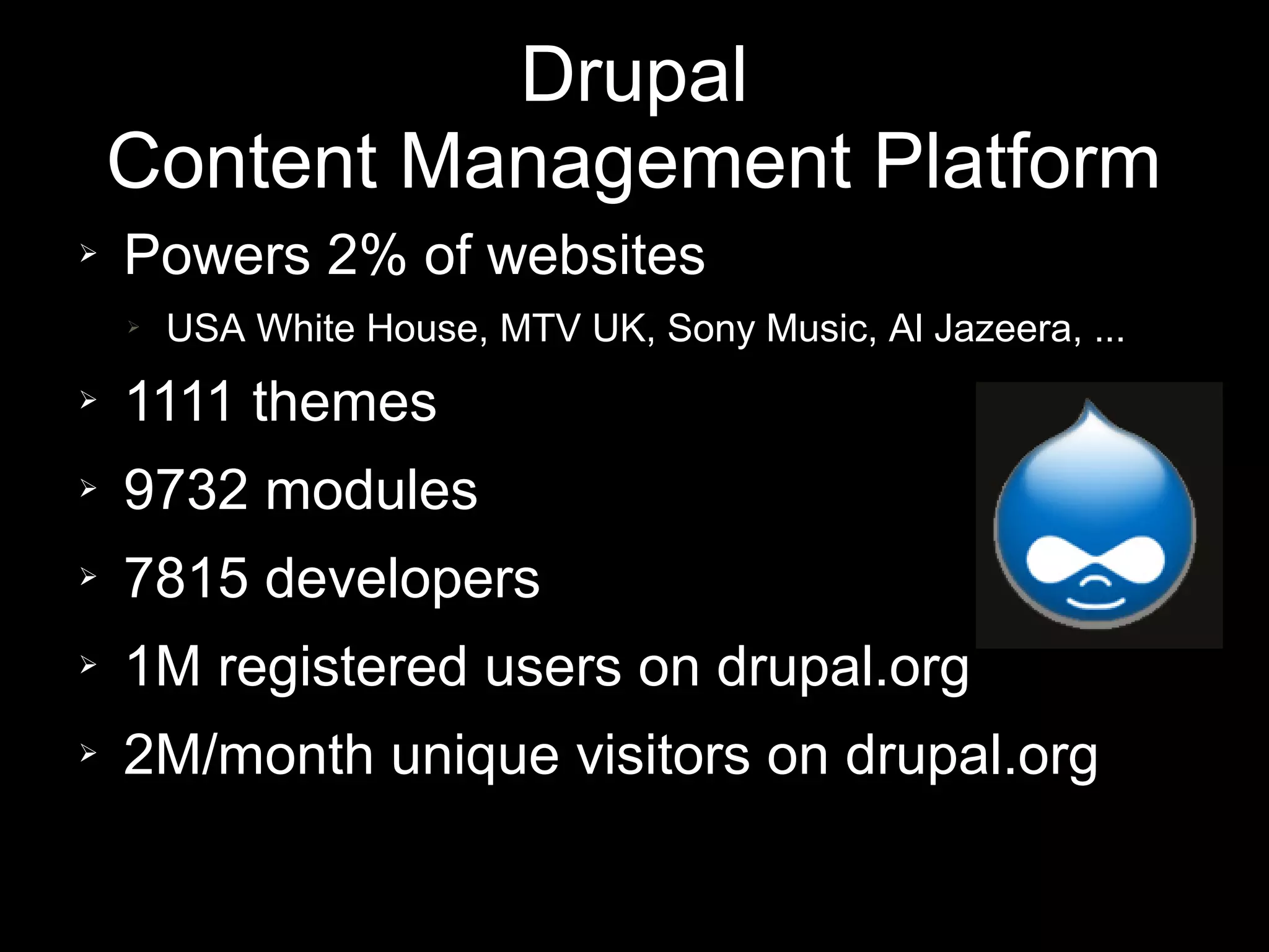 Drupal
    Content Management Platform
➢   Powers 2% of websites
    ➢   USA White House, MTV UK, Sony Music, Al Jazeera, ...
➢   1111 themes
➢   9732 modules
➢   7815 developers
➢   1M registered users on drupal.org
➢   2M/month unique visitors on drupal.org
 
