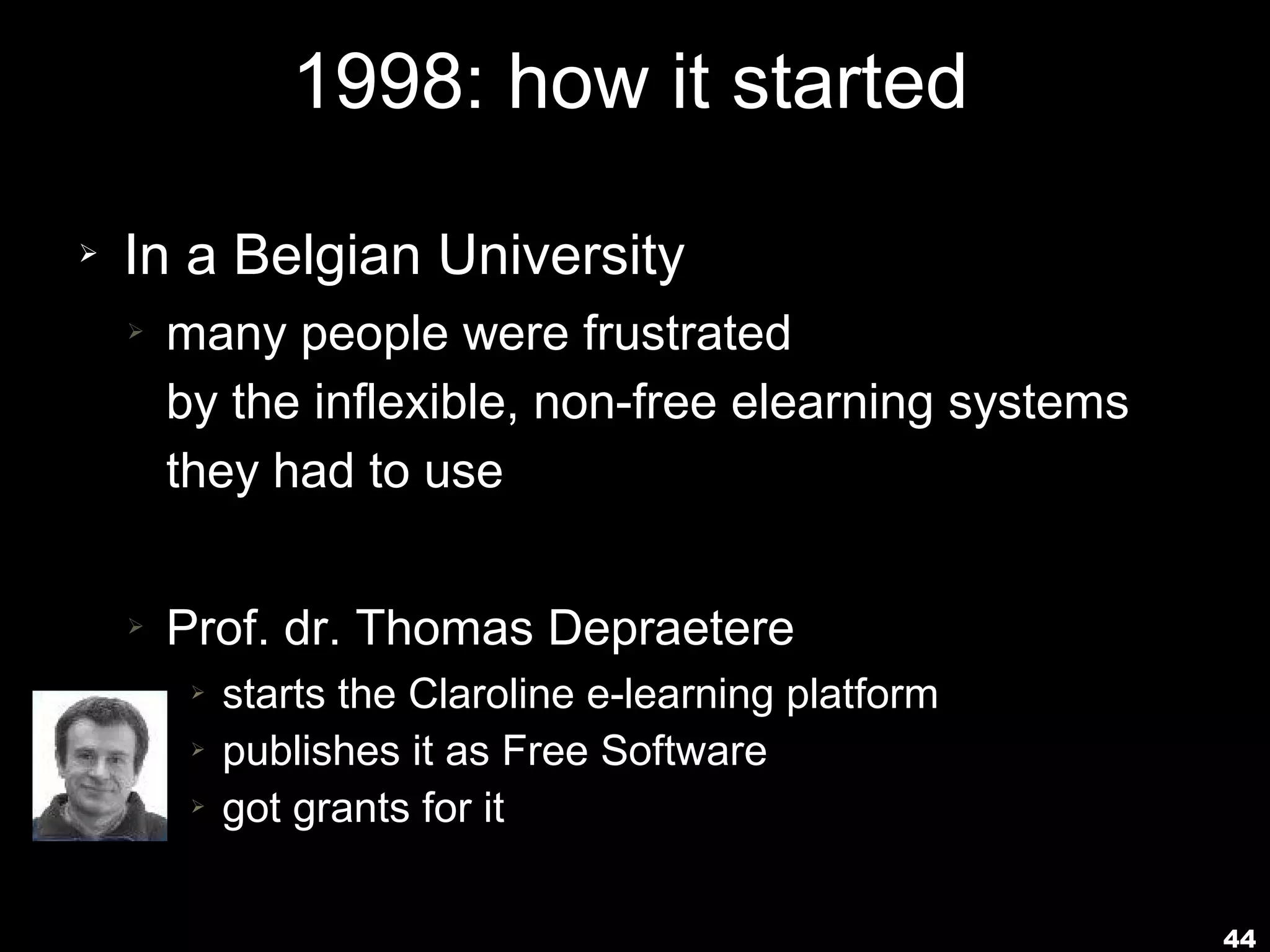 1998: how it started
➢   In a Belgian University
    ➢   many people were frustrated
        by the inflexible, non-free elearning systems
        they had to use

    ➢   Prof. dr. Thomas Depraetere
         ➢   starts the Claroline e-learning platform
         ➢   publishes it as Free Software
         ➢   got grants for it

                                                        44
 