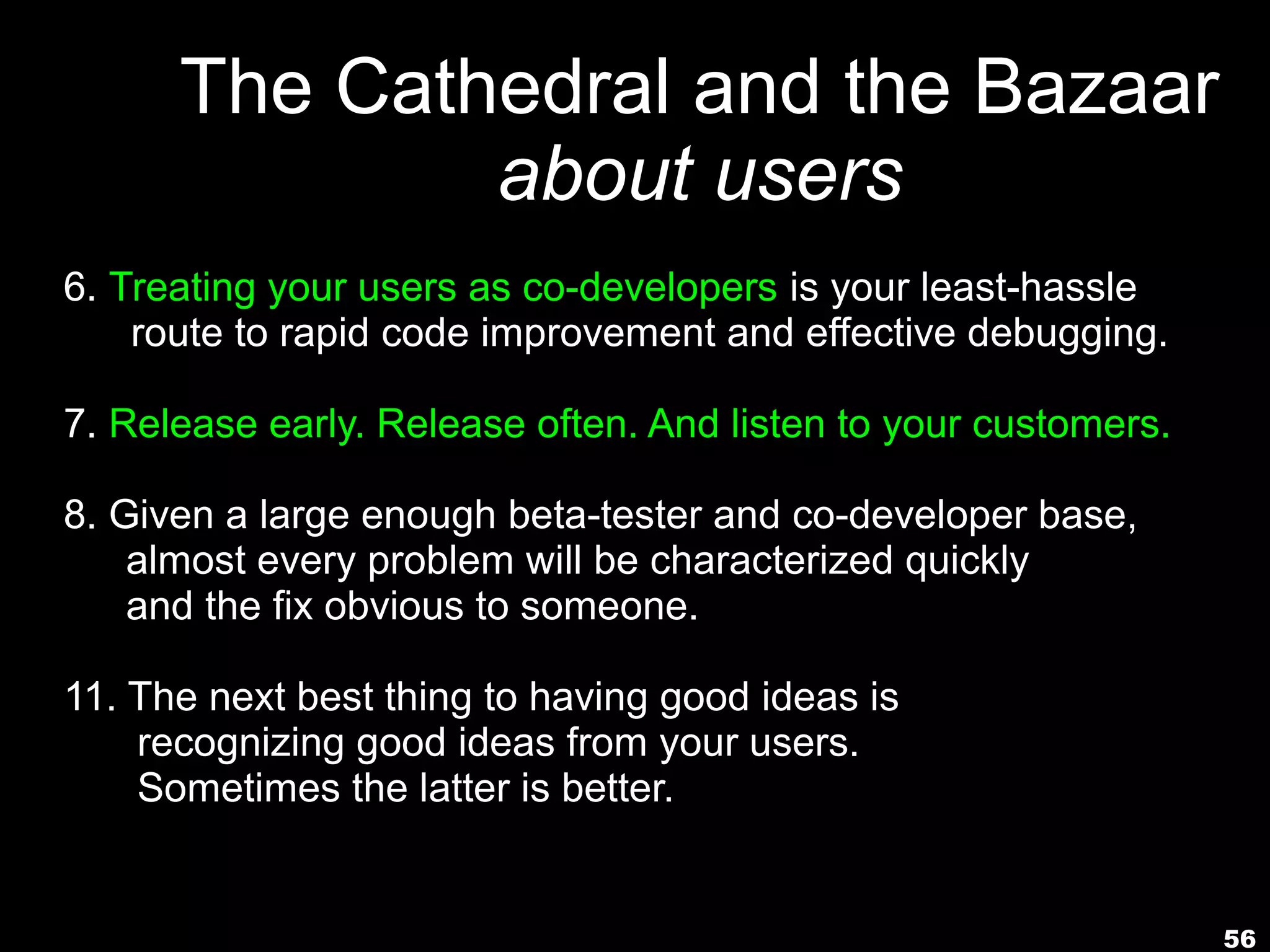 The Cathedral and the Bazaar
              about users
6. Treating your users as co-developers is your least-hassle
    route to rapid code improvement and effective debugging.

7. Release early. Release often. And listen to your customers.

8. Given a large enough beta-tester and co-developer base,
    almost every problem will be characterized quickly
    and the fix obvious to someone.

11. The next best thing to having good ideas is
    recognizing good ideas from your users.
    Sometimes the latter is better.


                                                                 56
 