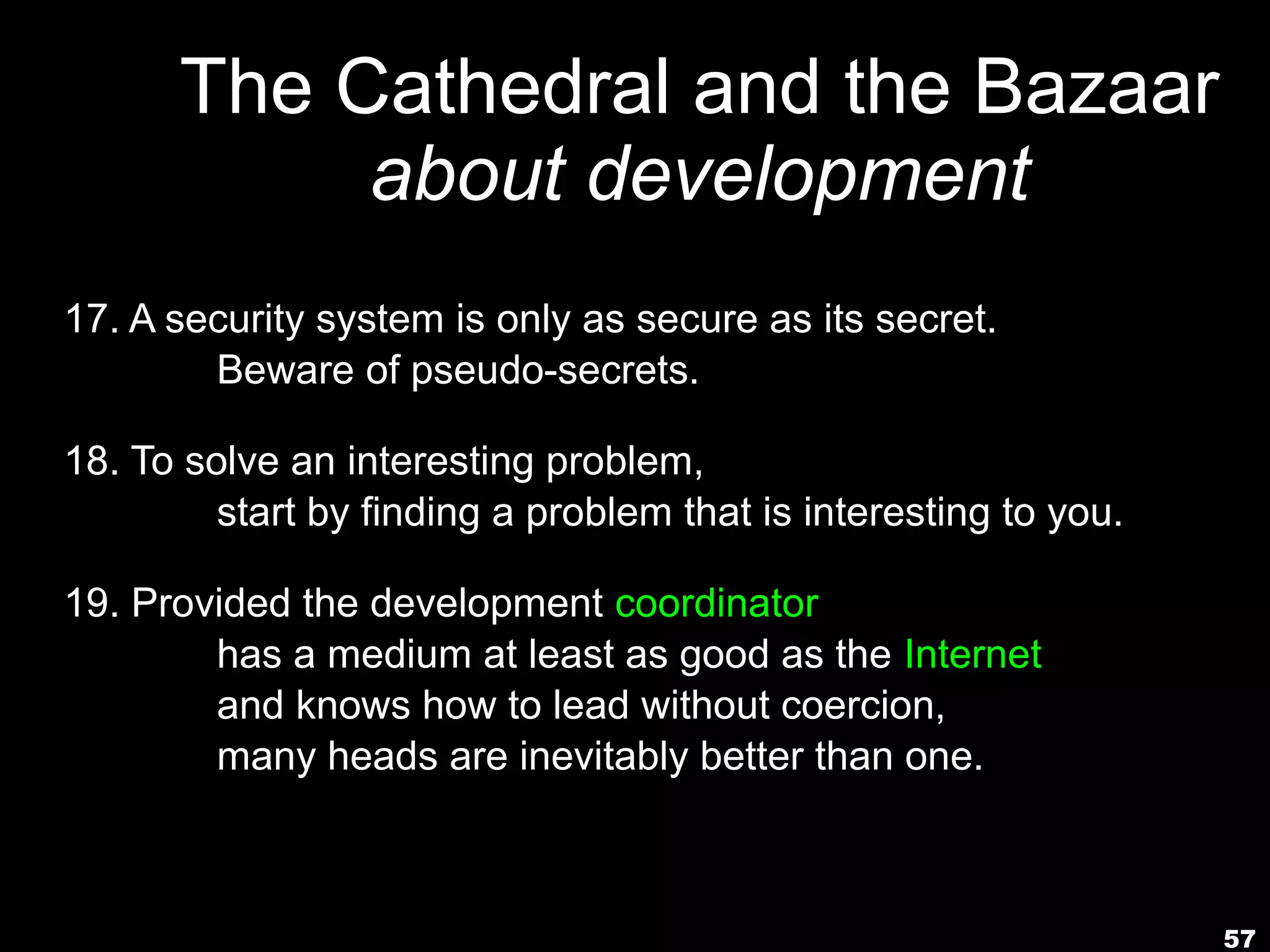 The Cathedral and the Bazaar
           about development
17. A security system is only as secure as its secret.
        Beware of pseudo-secrets.

18. To solve an interesting problem,
         start by finding a problem that is interesting to you.

19. Provided the development coordinator
        has a medium at least as good as the Internet,
        and knows how to lead without coercion,
        many heads are inevitably better than one.



                                                                  57
 