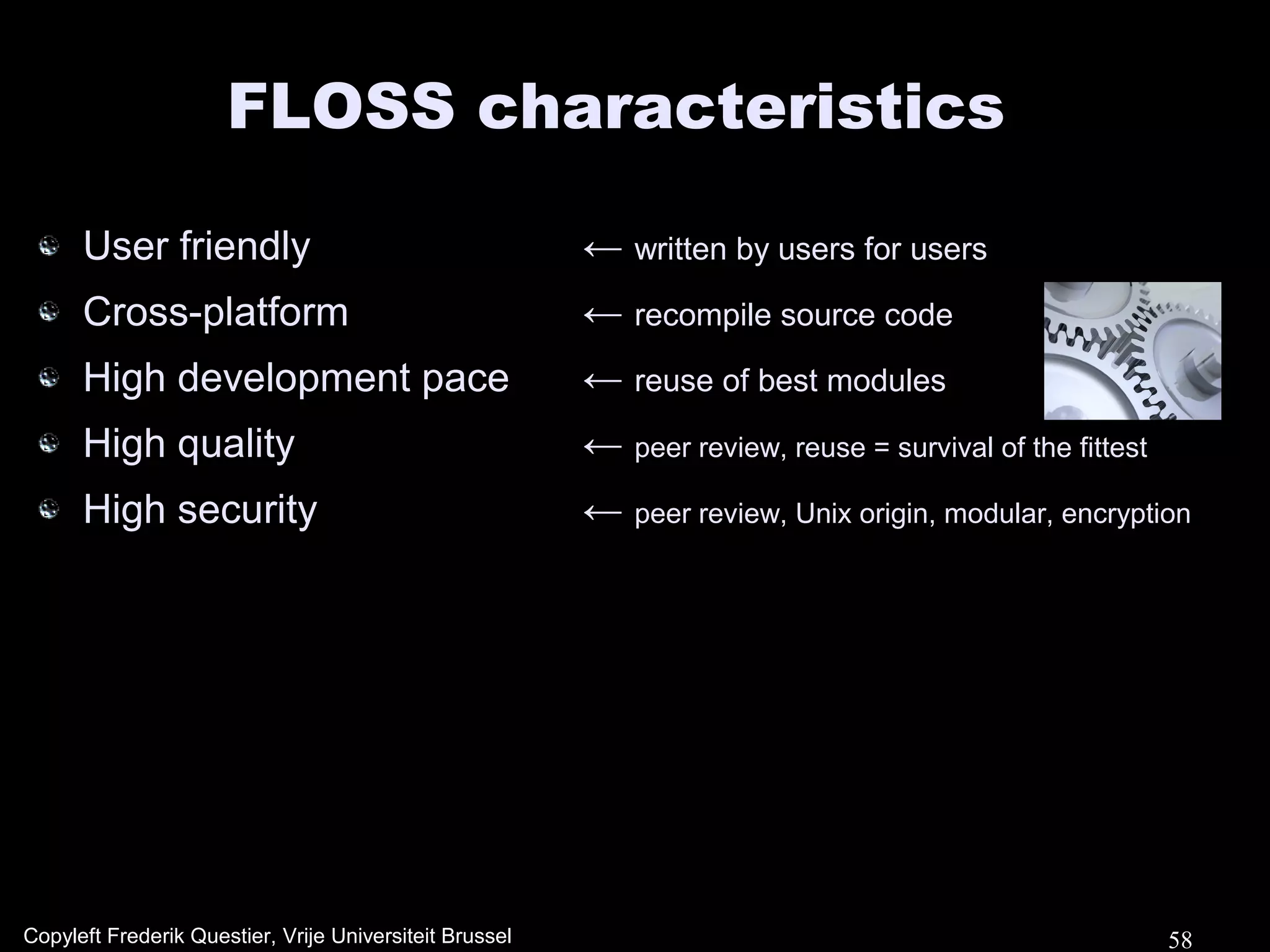 FLOSS characteristics

      User friendly                                      ← written by users for users
      Cross-platform                                     ← recompile source code
      High development pace                              ← reuse of best modules
      High quality                                       ← peer review, reuse = survival of the fittest
      High security                                      ← peer review, Unix origin, modular, encryption




Copyleft Frederik Questier, Vrije Universiteit Brussel                                                    58
 