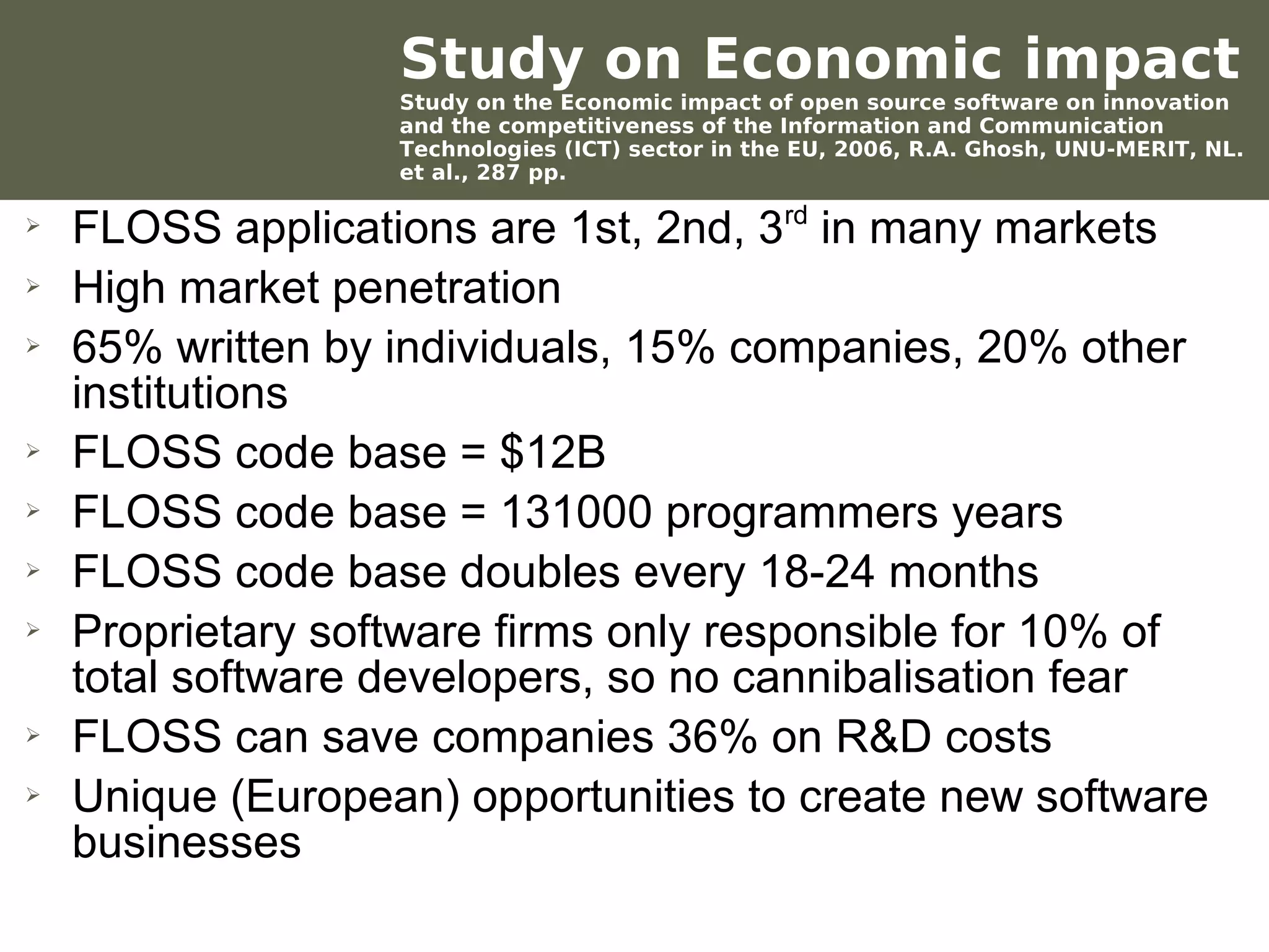 Study on Economic impact
                         Study on the Economic impact of open source software on innovation
                         and the competitiveness of the Information and Communication
                         Technologies (ICT) sector in the EU, 2006, R.A. Ghosh, UNU-MERIT, NL.
                         et al., 287 pp.

 ➢
      FLOSS applications are 1st, 2nd, 3rd in many markets
 ➢    High market penetration
 ➢    65% written by individuals, 15% companies, 20% other
      institutions
 ➢    FLOSS code base = $12B
 ➢    FLOSS code base = 131000 programmers years
 ➢    FLOSS code base doubles every 18-24 months
 ➢    Proprietary software firms only responsible for 10% of
      total software developers, so no cannibalisation fear
 ➢    FLOSS can save companies 36% on R&D costs
 ➢    Unique (European) opportunities to create new software
      businesses
Werken met portfolio's
04/10/05 | pag. 63
 