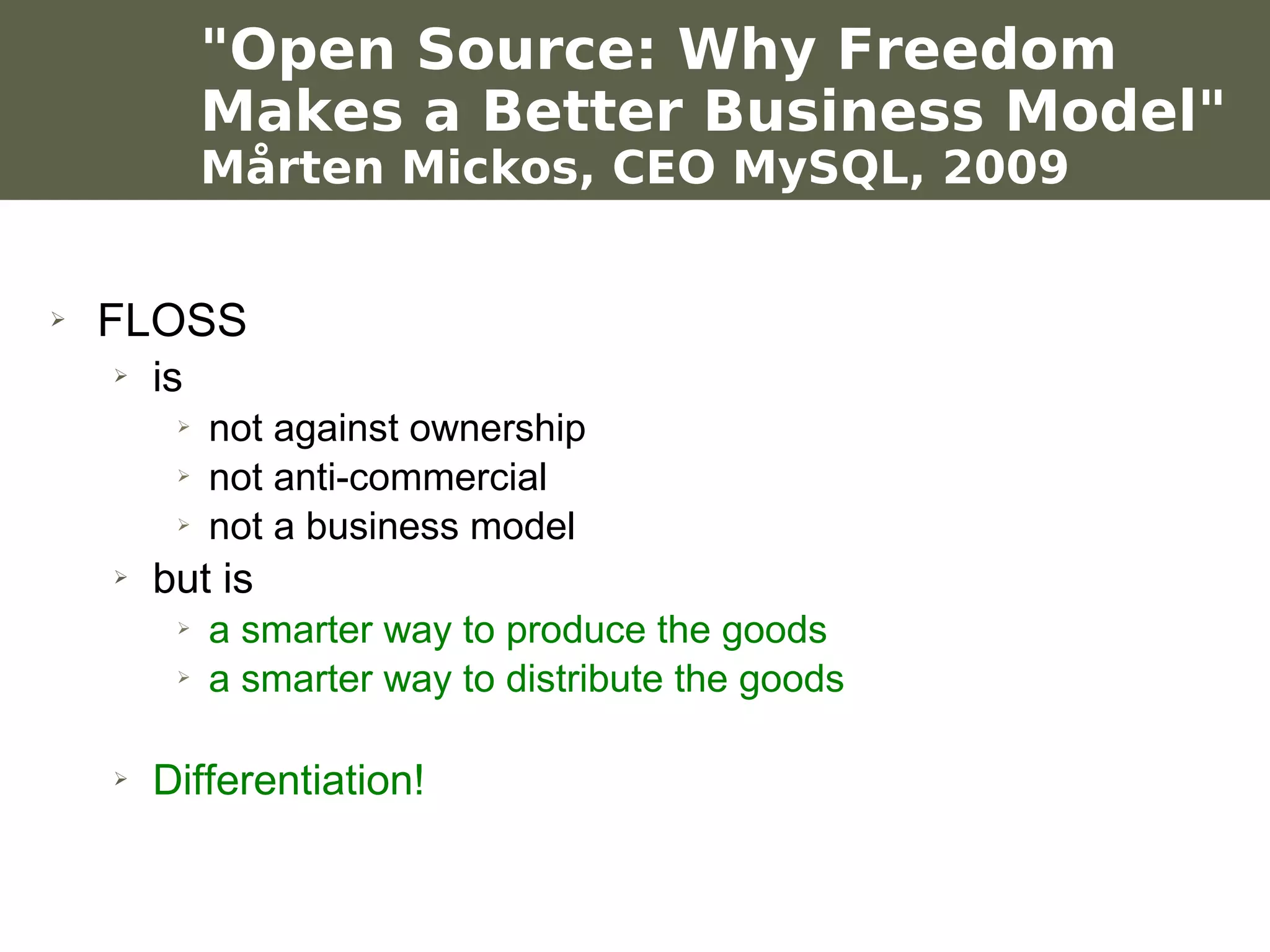 "Open Source: Why Freedom
                      Makes a Better Business Model"
                      Mårten Mickos, CEO MySQL, 2009


    ➢    FLOSS
           ➢   is
                  ➢   not against ownership
                  ➢   not anti-commercial
                  ➢   not a business model
           ➢   but is
                  ➢   a smarter way to produce the goods
                  ➢   a smarter way to distribute the goods

           ➢   Differentiation!

Werken met portfolio's
04/10/05 | pag. 66
 