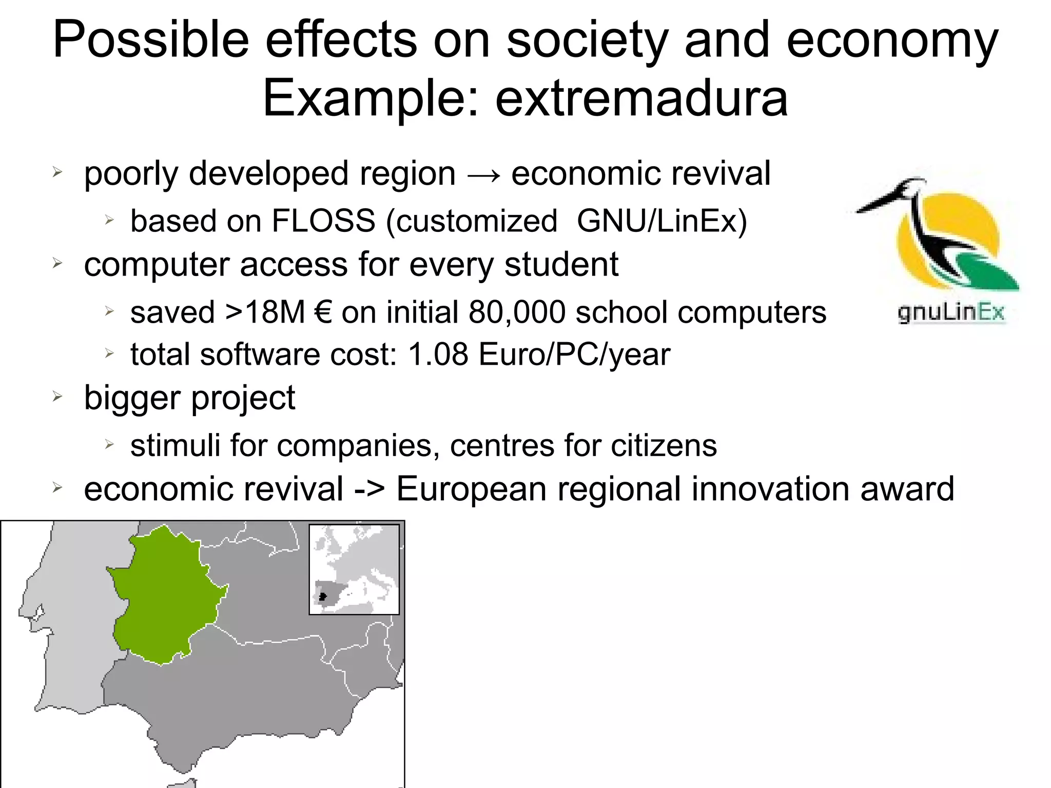 Possible effects on society and economy
         Example: extremadura
➢   poorly developed region → economic revival
     ➢   based on FLOSS (customized GNU/LinEx)
➢   computer access for every student
     ➢   saved >18M € on initial 80,000 school computers
     ➢   total software cost: 1.08 Euro/PC/year
➢   bigger project
     ➢   stimuli for companies, centres for citizens
➢   economic revival -> European regional innovation award
 