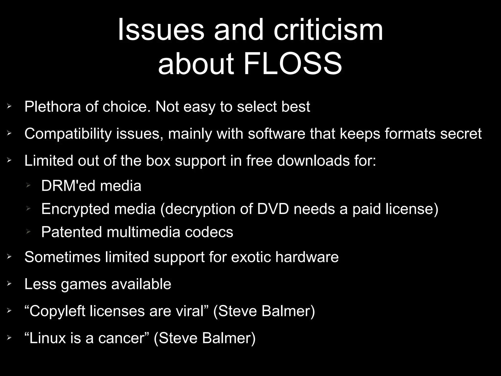 Issues and criticism
                     about FLOSS
➢   Plethora of choice. Not easy to select best
➢   Compatibility issues, mainly with software that keeps formats secret
➢   Limited out of the box support in free downloads for:
    ➢   DRM'ed media
    ➢   Encrypted media (decryption of DVD needs a paid license)
    ➢   Patented multimedia codecs
➢   Sometimes limited support for exotic hardware
➢   Less games available
➢   “Copyleft licenses are viral” (Steve Balmer)
➢   “Linux is a cancer” (Steve Balmer)
 