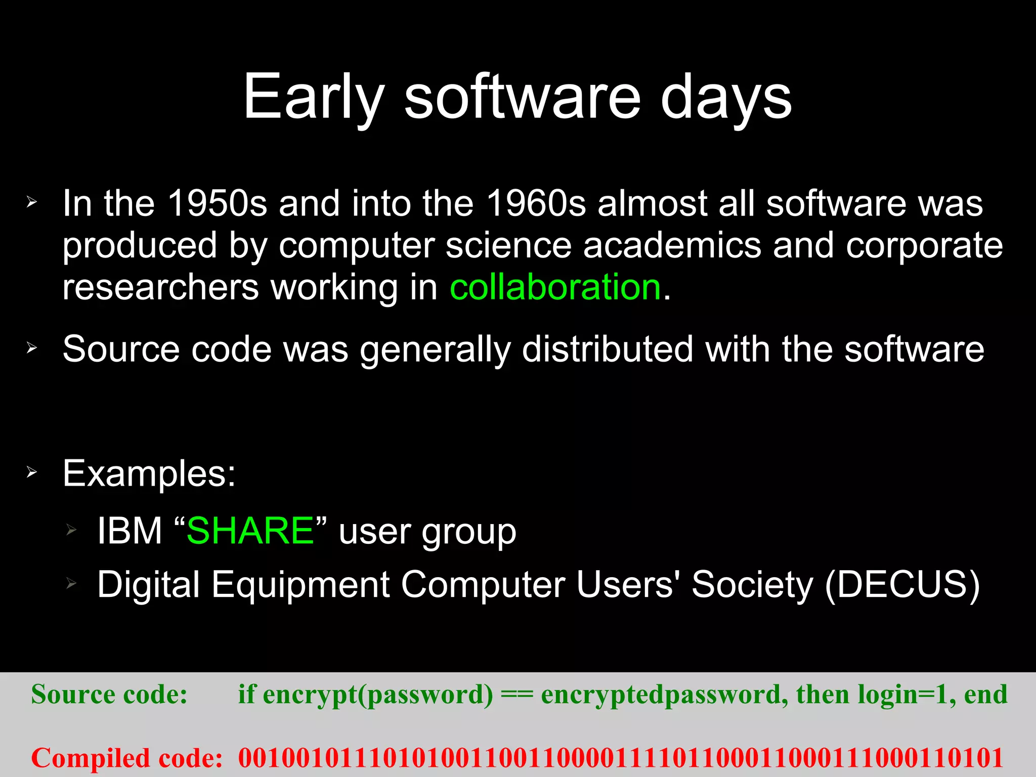 Early software days
➢   In the 1950s and into the 1960s almost all software was
    produced by computer science academics and corporate
    researchers working in collaboration.
➢   Source code was generally distributed with the software


➢   Examples:
    ➢   IBM “SHARE” user group
    ➢   Digital Equipment Computer Users' Society (DECUS)

Source code:    if encrypt(password) == encryptedpassword, then login=1, end

Compiled code: 00100101110101001100110000111101100011000111000110101
 