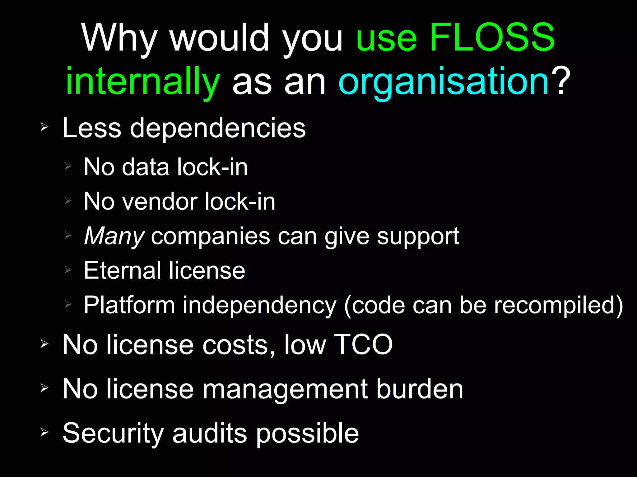 Why would you use FLOSS
    internally as an organisation?
➢   Less dependencies
    ➢   No data lock-in
    ➢   No vendor lock-in
    ➢   Many companies can give support
    ➢   Eternal license
    ➢   Platform independency (code can be recompiled)
➢   No license costs, low TCO
➢   No license management burden
➢   Security audits possible
 