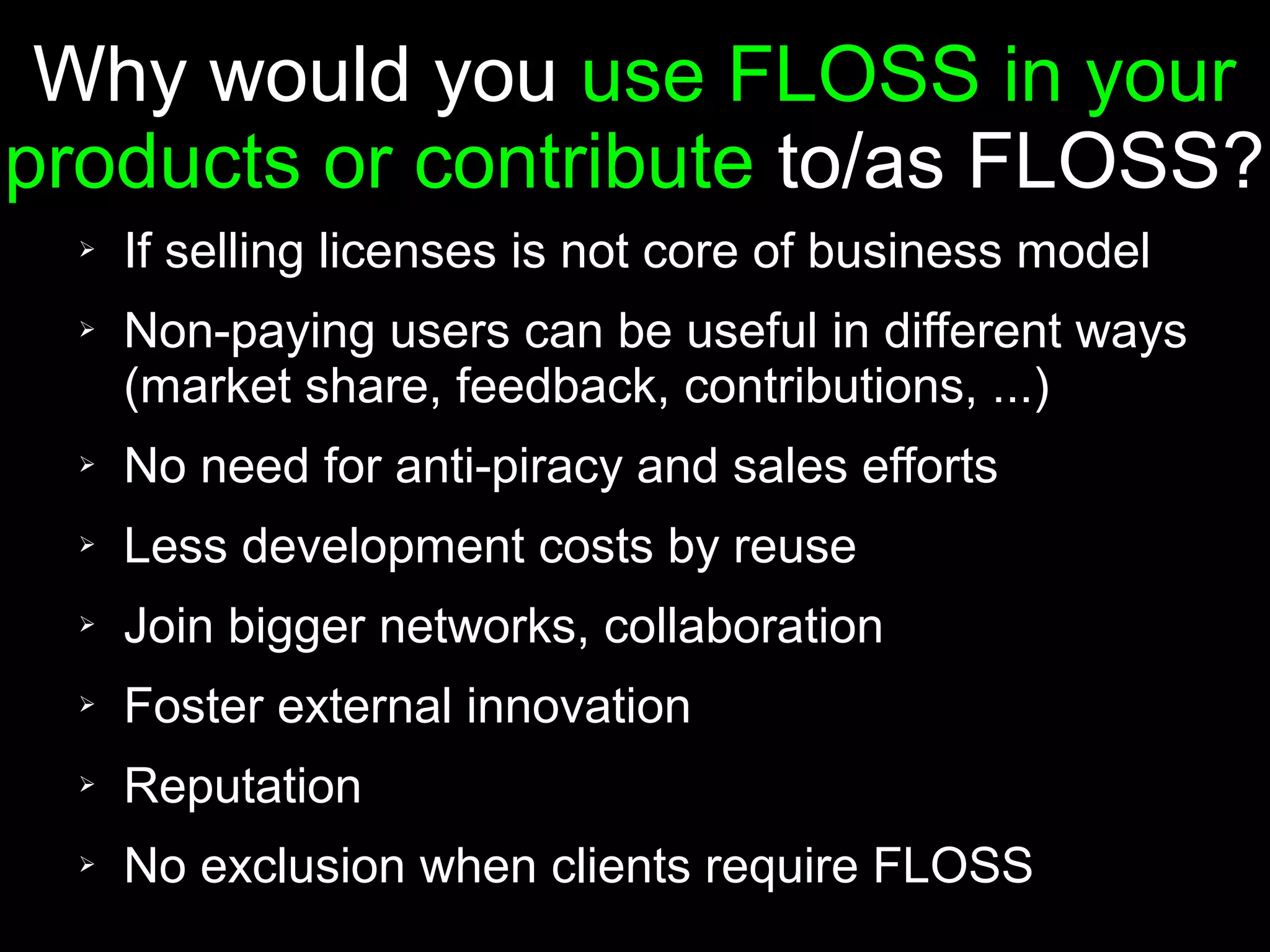 Why would you use FLOSS in your
products or contribute to/as FLOSS?
  ➢   If selling licenses is not core of business model
  ➢   Non-paying users can be useful in different ways
      (market share, feedback, contributions, ...)
  ➢   No need for anti-piracy and sales efforts
  ➢   Less development costs by reuse
  ➢   Join bigger networks, collaboration
  ➢   Foster external innovation
  ➢   Reputation
  ➢   No exclusion when clients require FLOSS
 