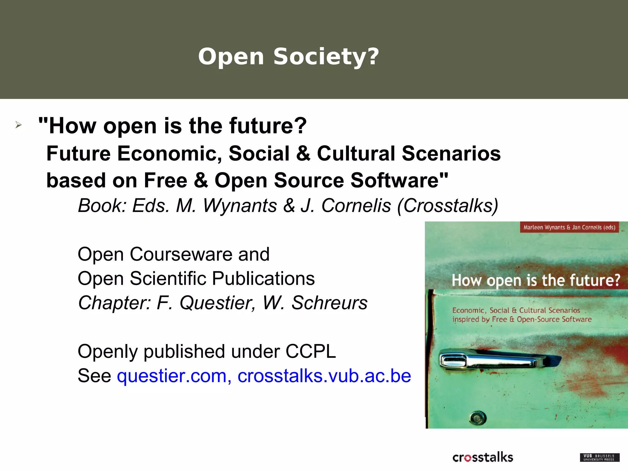 Open Society?

 ➢     "How open is the future?
        Future Economic, Social & Cultural Scenarios
        based on Free & Open Source Software"
               Book: Eds. M. Wynants & J. Cornelis (Crosstalks)

               Open Courseware and
               Open Scientific Publications
               Chapter: F. Questier, W. Schreurs

               Openly published under CCPL
               See questier.com, crosstalks.vub.ac.be


Werken met portfolio's
04/10/05 | pag. 84
 