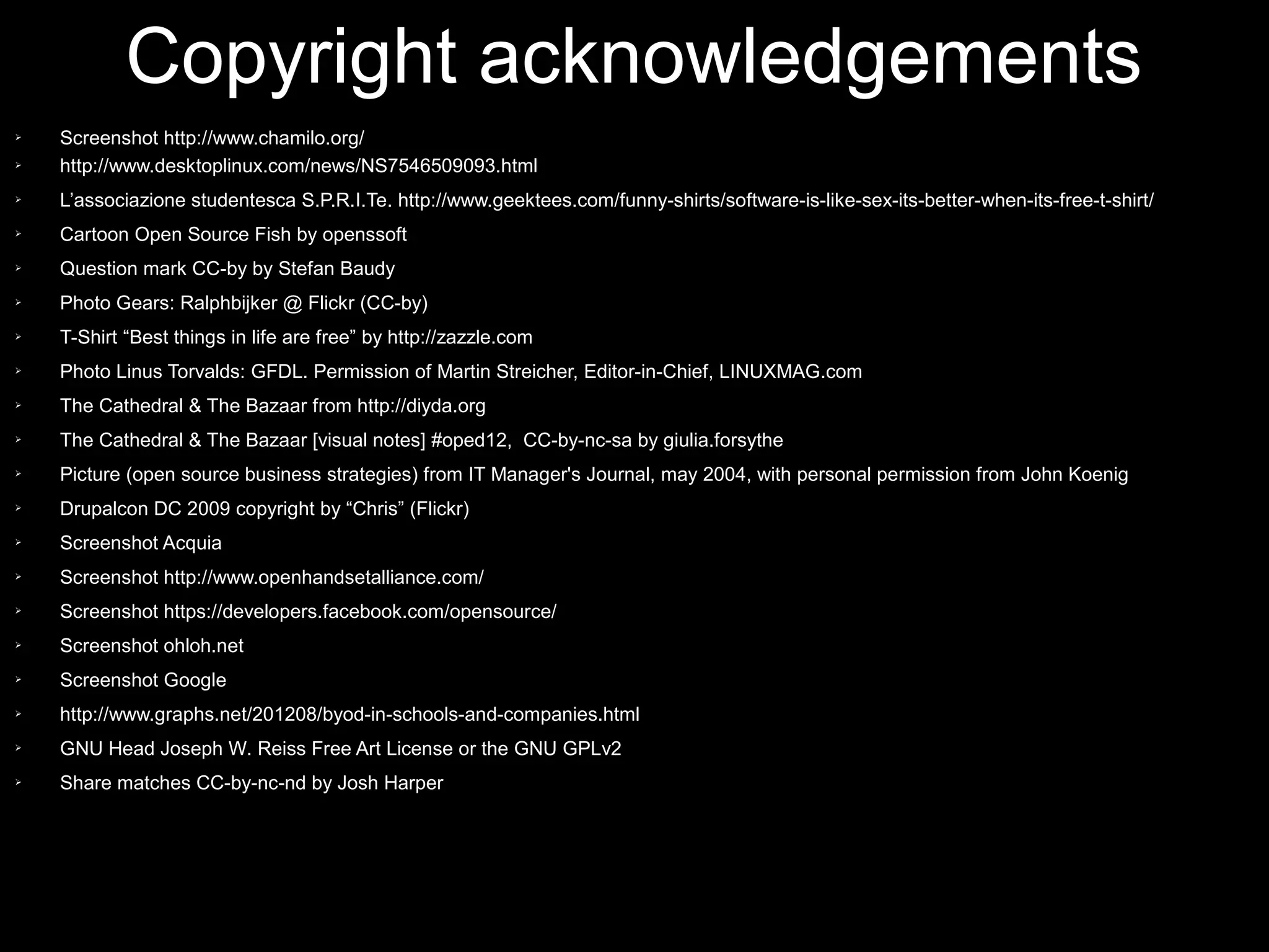 Copyright acknowledgements
➢   Screenshot http://www.chamilo.org/
➢   http://www.desktoplinux.com/news/NS7546509093.html
➢   L’associazione studentesca S.P.R.I.Te. http://www.geektees.com/funny-shirts/software-is-like-sex-its-better-when-its-free-t-shirt/
➢   Cartoon Open Source Fish by openssoft
➢   Question mark CC-by by Stefan Baudy
➢   Photo Gears: Ralphbijker @ Flickr (CC-by)
➢   T-Shirt “Best things in life are free” by http://zazzle.com
➢   Photo Linus Torvalds: GFDL. Permission of Martin Streicher, Editor-in-Chief, LINUXMAG.com
➢   The Cathedral & The Bazaar from http://diyda.org
➢   The Cathedral & The Bazaar [visual notes] #oped12, CC-by-nc-sa by giulia.forsythe
➢   Picture (open source business strategies) from IT Manager's Journal, may 2004, with personal permission from John Koenig
➢   Drupalcon DC 2009 copyright by “Chris” (Flickr)
➢   Screenshot Acquia
➢   Screenshot http://www.openhandsetalliance.com/
➢   Screenshot https://developers.facebook.com/opensource/
➢   Screenshot ohloh.net
➢   Screenshot Google
➢   http://www.graphs.net/201208/byod-in-schools-and-companies.html
➢   GNU Head Joseph W. Reiss Free Art License or the GNU GPLv2
➢   Share matches CC-by-nc-nd by Josh Harper
 
