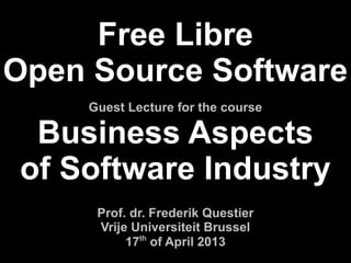 Free Libre
Open Source Software
    Guest Lecture for the course

 Business Aspects
of Software Industry
     Prof. dr. Frederik Questier
     Vrije Universiteit Brussel
          17th of April 2013
 