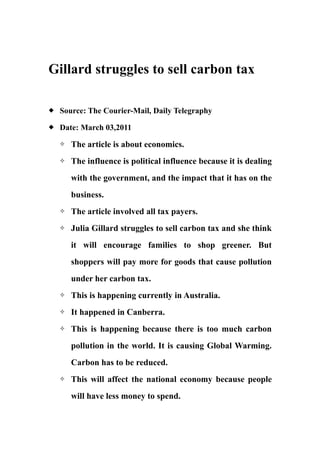 Gillard struggles to sell carbon tax

   Source: The Courier-Mail, Daily Telegraphy
   Date: March 03,2011
       The article is about economics.
       The influence is political influence because it is dealing
        with the government, and the impact that it has on the
        business.
       The article involved all tax payers.
       Julia Gillard struggles to sell carbon tax and she think
        it will encourage families to shop greener. But
        shoppers will pay more for goods that cause pollution
        under her carbon tax.
       This is happening currently in Australia.
       It happened in Canberra.
       This is happening because there is too much carbon
        pollution in the world. It is causing Global Warming.
        Carbon has to be reduced.
       This will affect the national economy because people
        will have less money to spend.
 