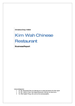 Christine Chau 11BS4



 Kim Wah Chinese
 Restaurant
 BusinessReport




Acknowledgments:
   • To: Mr. Raymond Chan, for allowing me to study his business for this report
   • To: Mr. Andrew Chan, who helped immensely with the two interviews.
   • To: Miss Sophie Wong, who sent me the menu/pamphlet.
 
