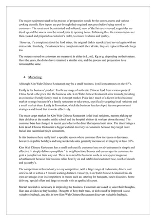 The major equipment used in the process of preparation would be the stoves, ovens and various
cooking utensils. Raw inputs are put through their required processes before being served to
customers. The meat must be marinated and softened, most of the fats are removed, vegetables are
diced up and the sauces must be mixed prior to opening hours. Following this, the various inputs are
then cooked and prepared as customer’s order, to ensure freshness and quality.

 However, if a complaint about the food arises, the original dish is recooked and served again with no
extra costs. Similarly, if customers have complaints with their drinks, they are replaced free of charge
too.

The outputs served to customers are measured in either in L, mL, Kg or g, depending on their nature.
Over the years, the dishes have remained a similar size, and the process and preparation have
remained the same.



    4. Marketing:

Although Kim Wah Chinese Restaurant may be a small business, it still concentrates on the 4 P’s.

Firstly is the business’ product. It sells an image of authentic Chinese food from various parts of
China. Next is the price that the business sets. Kim Wah Chinese Restaurant aims towards providing
an economic-friendly family meal to its target market. Place isn’t much of a factor in this business’
market strategy because it’s a family restaurant or take-away, specifically targeting local residents and
a small market share. Lastly is Promotion, which the business has developed its own promotional
strategies and found that it works effectively.

The main target market for Kim Wah Chinese Restaurant is the local residents, parents picking up
their children at the nearby public school and the hospital visitors & workers down the road. The
customer base has changed in recent years due to the diner that opened next door. The diner brings a
Kim Wash Chinese Restaurant a bigger cultural diversity in customers because they target more
Italian and Australian based consumers.

In this business there really isn’t a specific season where customer flow increases or decreases,
however on public holidays and long weekends sales generally increase on average by at least 30%.

Kim Wah Chinese Restaurant has a small and specific customer base so advertisement is simple and
effective. It simply delivers pamphlets ii. to neighbourhood houses and encourages its customers to
grab a pamphlet on their way out. There is no need for business cards or newspaper/magazine
advertisement because this business relies heavily on and established customer base, word-of-mouth
and passerby’s.

The competition in this industry is very competitive, with a large range of restaurants, diners, and
cafes to eat in within a 5 minute walking distance. However, Kim Wah Chinese Restaurant has its
own advantages over its competitors in means such as; catering for banquets, lunch discounts, home
delivery, special offers and large set meals with an applied discount.

Market research is necessary in improving the business. Customers are asked to voice their thoughts,
likes and dislikes as they leaving. Thoughts of how their meal, or dish could be improved is also
valuable feedback, and this is how Kim Wah Chinese Restaurant discovers valuable feedback.
 