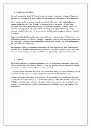 5. Employment Relations:

Currently employed at Kim Wah Chinese Restaurant, there are 4 employees inclusive of the owner.
There are two employees who work full time, one who works part time and one is hired as a casual.

Each employee has his or her own job and responsibilities. The owner is the head of all decision-
making and has the job of chef. He makes all the main decisions and orders. The other three
employees rotate jobs of waitressing, cleaning and attending to the cashier. However, his wife, the
other full time employee, has the responsibility of making small orders and attending to major
customer complaints. The other two employees only attend to customer requests and minor customer
complaints.

Employees are hired and chosen through a series of interviews and applications. The business owner
will choose applicants with a friendly personality because the restaurant holds a reputation of attentive
and helpful staff. Employees are also more likely to be chosen if they have had some prior experience
and knowledge about waitressing.

The employees usually begin on a two week trial period, where they learn the basic workings of the
business, how to attend to customers and the other various jobs they are required to rotate around. In
these two weeks, employees must prove to be hardworking, friendly, cooperative and respectful.



    6. Financial:

The financial side of Kim Wah Chinese Restaurant is left to the designated accountant. He has been
with the business since the businesses opening in 1955. It is difficult to analyse the financial aspect of
the business as financial records and sheets were not provided.

 The balance sheets and records are done at half-year intervals, during which the owner meets with his
accountant and they proceed to work out the profits or losses made in that period of time.

However, growth has been evident in the business. The customer base of the business has now grown
to over 200% of what it started out to be in 1995-1996, and so it can be deduced that the financial side
of the business has also grown largely. Although, with the current economic downturn, the business
may not be going as well as it would be, because consumers are likelier to save and cook their own
meals instead.
 
