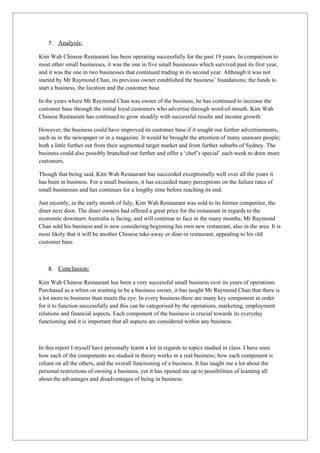 7. Analysis:

Kim Wah Chinese Restaurant has been operating successfully for the past 19 years. In comparison to
most other small businesses, it was the one in five small businesses which survived past its first year,
and it was the one in two businesses that continued trading in its second year. Although it was not
started by Mr Raymond Chan, its previous owner established the business’ foundations; the funds to
start a business, the location and the customer base.

In the years where Mr Raymond Chan was owner of the business, he has continued to increase the
customer base through the initial loyal customers who advertise through word-of-mouth. Kim Wah
Chinese Restaurant has continued to grow steadily with successful results and income growth.

However, the business could have improved its customer base if it sought out further advertisements,
such as in the newspaper or in a magazine. It would be brought the attention of many unaware people;
both a little further out from their segmented target market and from further suburbs of Sydney. The
business could also possibly branched out further and offer a ‘chef’s special’ each week to draw more
customers.

Though that being said, Kim Wah Restaurant has succeeded exceptionally well over all the years it
has been in business. For a small business, it has exceeded many perceptions on the failure rates of
small businesses and has continues for a lengthy time before reaching its end.

Just recently, in the early month of July, Kim Wah Restaurant was sold to its former competitor, the
diner next door. The diner owners had offered a great price for the restaurant in regards to the
economic downturn Australia is facing, and will continue to face in the many months. Mr Raymond
Chan sold his business and is now considering beginning his own new restaurant, also in the area. It is
most likely that it will be another Chinese take-away or dine-in restaurant, appealing to his old
customer base.



    8. Conclusion:

Kim Wah Chinese Restaurant has been a very successful small business over its years of operations.
Purchased as a whim on wanting to be a business owner, it has taught Mr Raymond Chan that there is
a lot more to business than meets the eye. In every business there are many key component in order
for it to function successfully and this can be categorised by the operations, marketing, employment
relations and financial aspects. Each component of the business is crucial towards its everyday
functioning and it is important that all aspects are considered within any business.



In this report I myself have personally learnt a lot in regards to topics studied in class. I have seen
how each of the components we studied in theory works in a real business; how each component is
reliant on all the others, and the overall functioning of a business. It has taught me a lot about the
personal restrictions of owning a business, yet it has opened me up to possibilities of learning all
about the advantages and disadvantages of being in business.
 