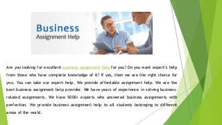 Are you looking for excellent business assignment help for you? Do you want expert’s help
from those who have complete knowledge of it? If yes, then we are the right choice for
you. You can take our expert help. We provide affordable assignment help. We are the
best business assignment help provider. We have years of experience in solving business-
related assignments. We have 5000+ experts who answered business assignments with
perfection. We provide business assignment help to all students belonging to different
areas of the world.
 