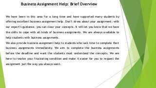 Business Assignment Help: Brief Overview
We have been in this area for a long time and have supported many students by
offering excellent business assignment help. Don’t stress about your assignment; with
our expert’s guidance, you can clear your concepts. It will let you know that we have
the skills to cope with all kinds of business assignments. We are always available to
help students with business assignments.
We also provide business assignment help to students who lack time to complete their
business assignments immediately. We aim to complete the business assignments
before the deadline and want the students must understand the concepts. We are
here to resolve your frustrating condition and make it easier for you to request the
assignment just the way you always want.
 