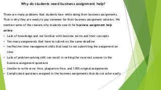 Why do students need business assignment help?
There are many problems that students face while doing their business assignments.
That is why they are ready to pay someone for their business assignment solution. We
mention some of the reasons why students search for business assignment help
online:
• Lack of knowledge and not familiar with business terms and their concepts
• Too many assignments that have to submit on the same deadline
• Ineffective time management skills that lead to not submitting the assignment on
time
• Lack of problem-solving skill can result in writing the incorrect answer to the
business assignment questions
• Unable to write error-free, plagiarism-free, and 100% original assignments
• Complicated questions assigned in the business assignments that do not solve easily
 