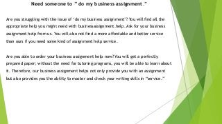 Need someone to ” do my business assignment.”
Are you struggling with the issue of ‘do my business assignment’? You will find all the
appropriate help you might need with businessassignment.help. Ask for your business
assignment help from us. You will also not find a more affordable and better service
than ours if you need some kind of assignment help service.
Are you able to order your business assignment help now? You will get a perfectly
prepared paper; without the need for tutoring programs, you will be able to learn about
it. Therefore, our business assignment helps not only provide you with an assignment
but also provides you the ability to master and check your writing skills in “service.”
 