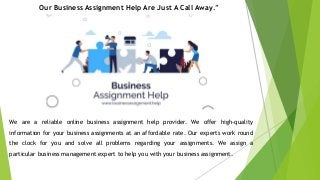 Our Business Assignment Help Are Just A Call Away.”
We are a reliable online business assignment help provider. We offer high-quality
information for your business assignments at an affordable rate. Our experts work round
the clock for you and solve all problems regarding your assignments. We assign a
particular business management expert to help you with your business assignment.
 