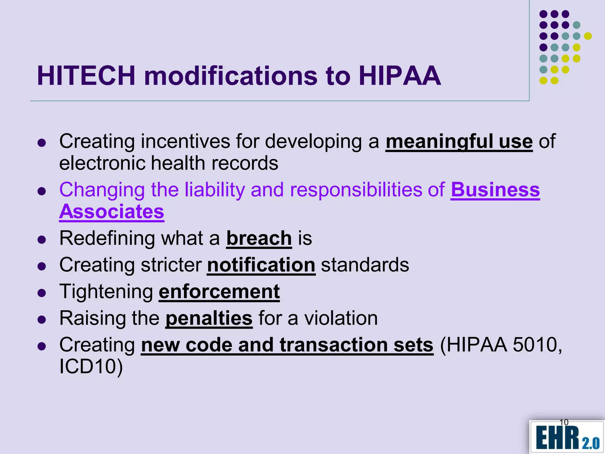 HITECH modifications to HIPAA

   Creating incentives for developing a meaningful use of
    electronic health records
   Changing the liability and responsibilities of Business
    Associates
   Redefining what a breach is
   Creating stricter notification standards
   Tightening enforcement
   Raising the penalties for a violation
   Creating new code and transaction sets (HIPAA 5010,
    ICD10)

                                                          10
 