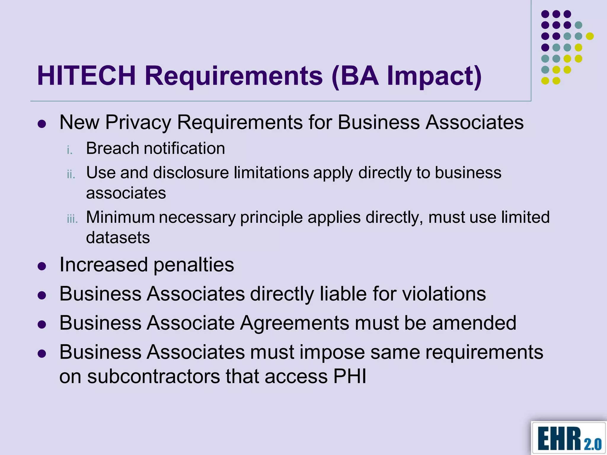 HITECH Requirements (BA Impact)
   New Privacy Requirements for Business Associates
    i.     Breach notification
    ii.    Use and disclosure limitations apply directly to business
           associates
    iii.   Minimum necessary principle applies directly, must use limited
           datasets
   Increased penalties
   Business Associates directly liable for violations
   Business Associate Agreements must be amended
   Business Associates must impose same requirements
    on subcontractors that access PHI
 