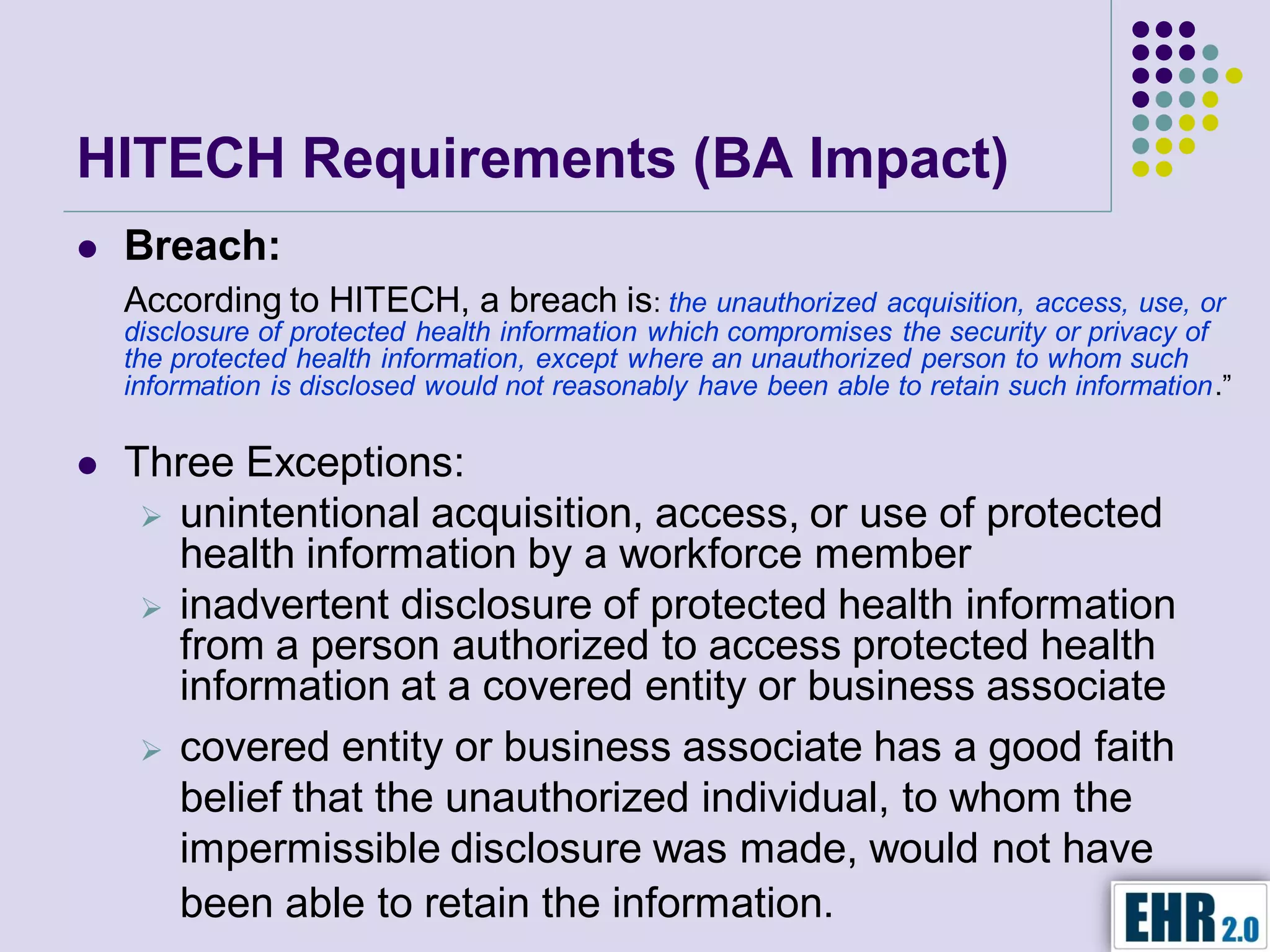 HITECH Requirements (BA Impact)
   Breach:
    According to HITECH, a breach is: the unauthorized acquisition, access, use, or
    disclosure of protected health information which compromises the security or privacy of
    the protected health information, except where an unauthorized person to whom such
    information is disclosed would not reasonably have been able to retain such information.”

   Three Exceptions:
      unintentional acquisition, access, or use of protected
       health information by a workforce member
      inadvertent disclosure of protected health information
       from a person authorized to access protected health
       information at a covered entity or business associate
      covered entity or business associate has a good faith
       belief that the unauthorized individual, to whom the
       impermissible disclosure was made, would not have
       been able to retain the information.
 