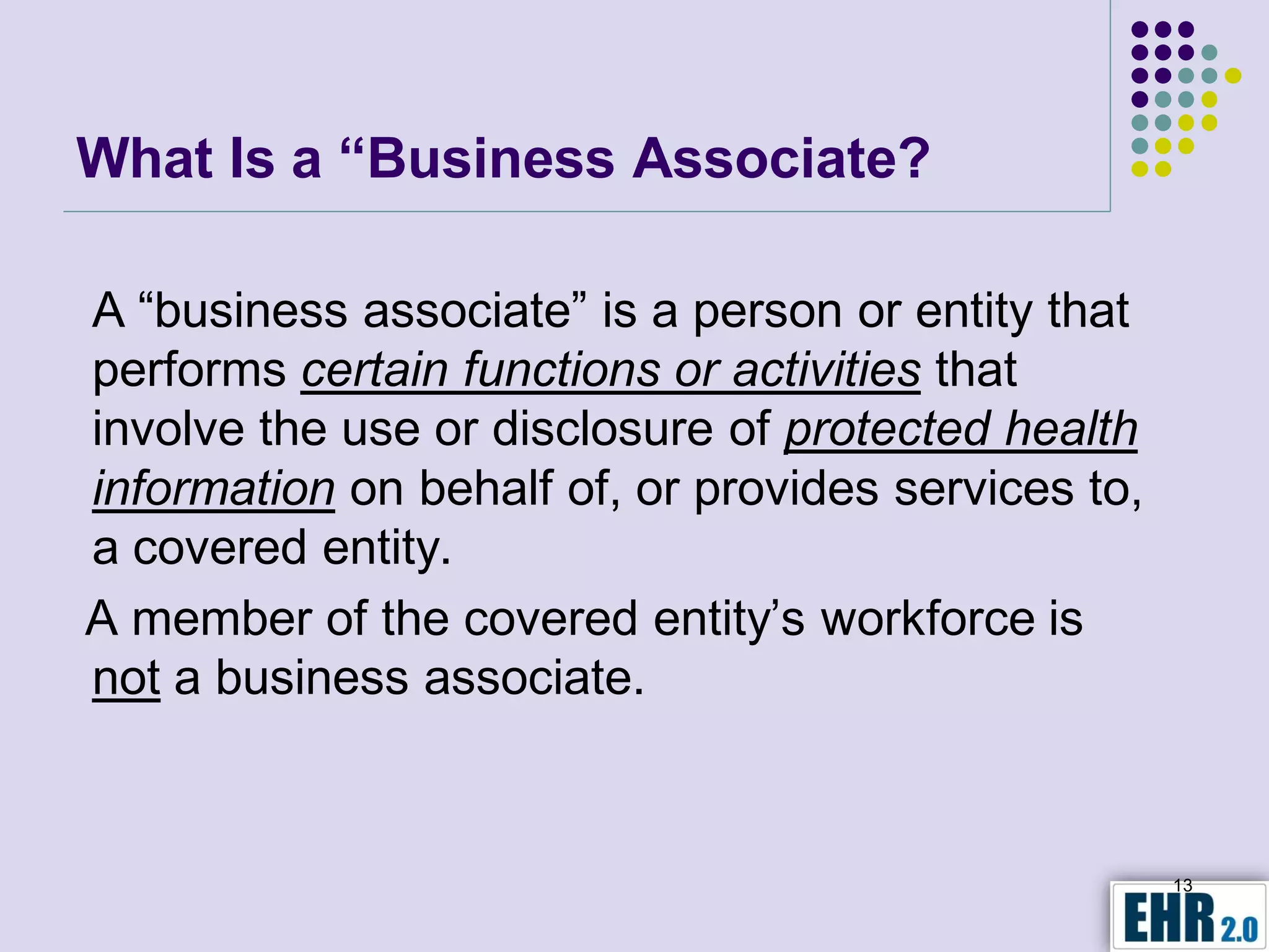 What Is a “Business Associate?

A “business associate” is a person or entity that
performs certain functions or activities that
involve the use or disclosure of protected health
information on behalf of, or provides services to,
a covered entity.
A member of the covered entity’s workforce is
not a business associate.


                                                     13
 