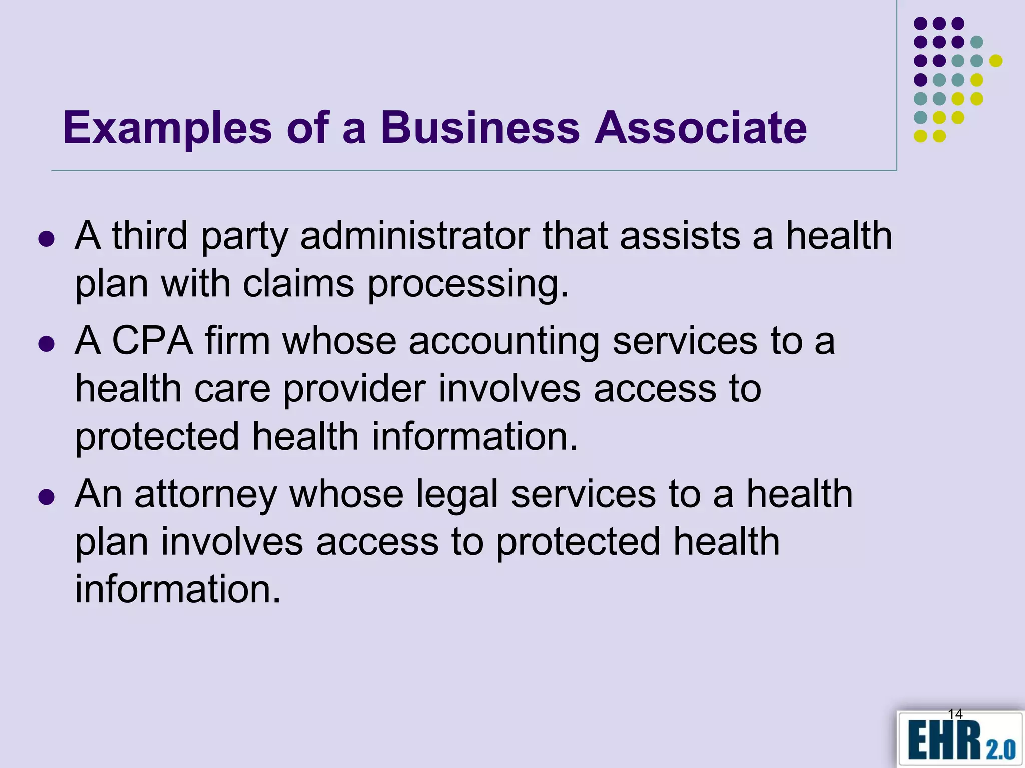 Examples of a Business Associate

   A third party administrator that assists a health
    plan with claims processing.
   A CPA firm whose accounting services to a
    health care provider involves access to
    protected health information.
   An attorney whose legal services to a health
    plan involves access to protected health
    information.

                                                        14
 