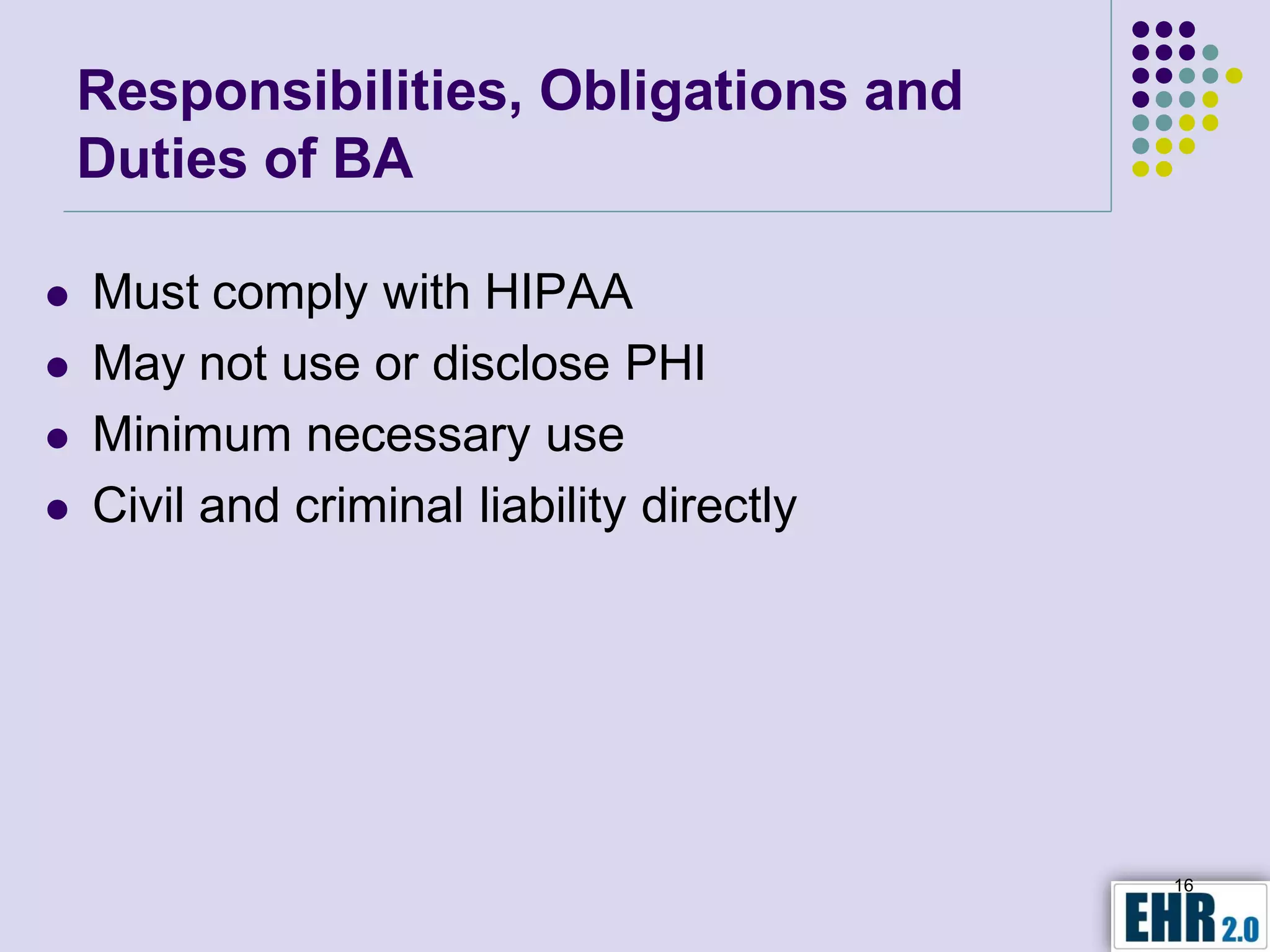 Responsibilities, Obligations and
    Duties of BA

   Must comply with HIPAA
   May not use or disclose PHI
   Minimum necessary use
   Civil and criminal liability directly




                                            16
 