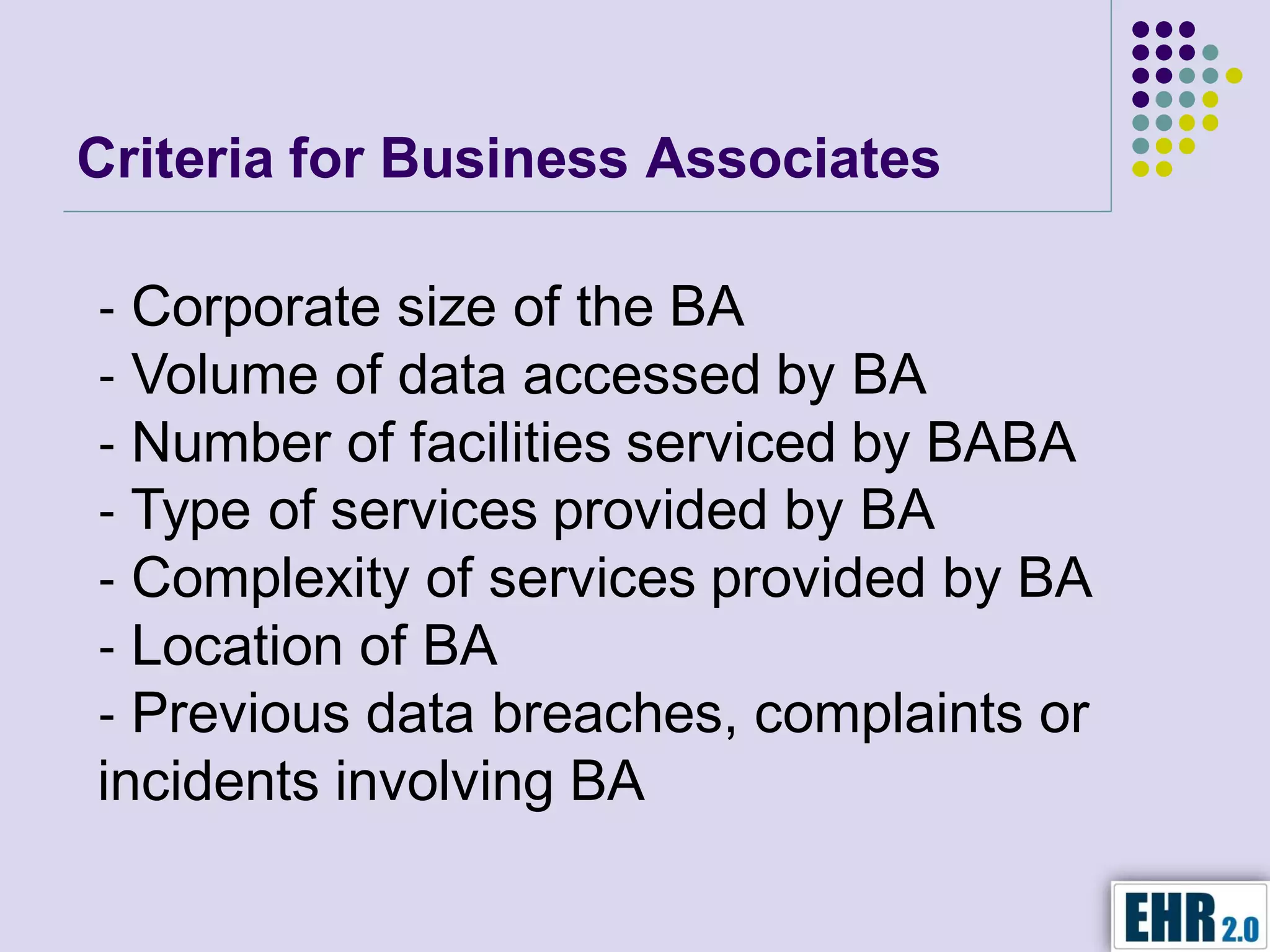 Criteria for Business Associates

‐ Corporate size of the BA
‐ Volume of data accessed by BA
‐ Number of facilities serviced by BABA
‐ Type of services provided by BA
‐ Complexity of services provided by BA
‐ Location of BA
‐ Previous data breaches, complaints or
incidents involving BA
 