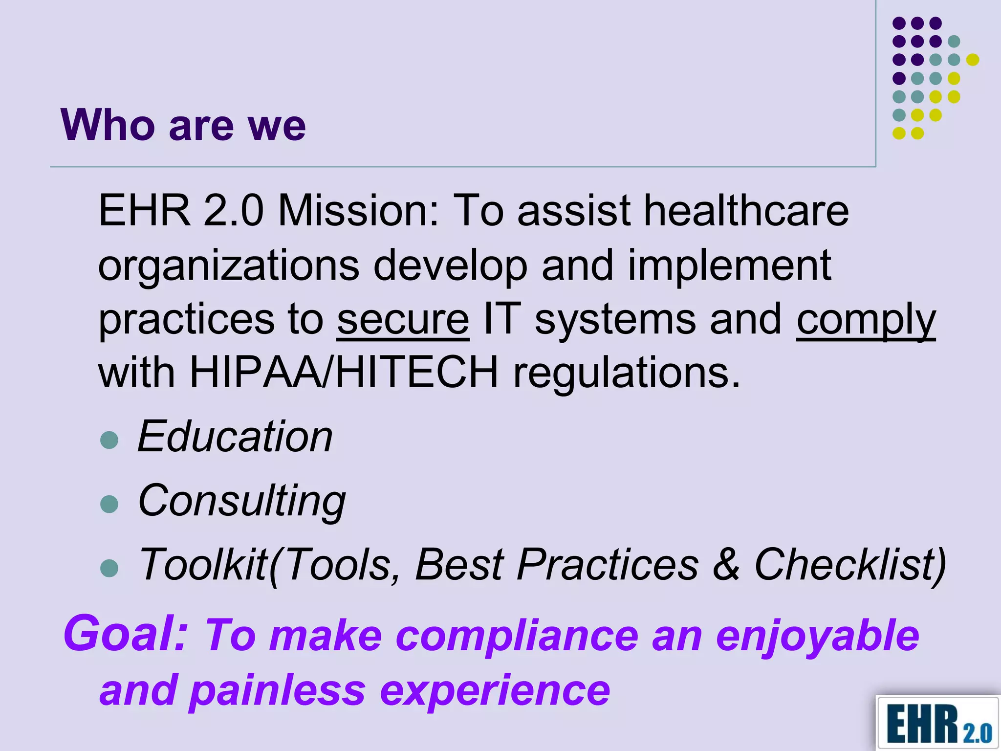 Who are we
 EHR 2.0 Mission: To assist healthcare
 organizations develop and implement
 practices to secure IT systems and comply
 with HIPAA/HITECH regulations.
  Education

  Consulting

  Toolkit(Tools, Best Practices & Checklist)

Goal: To make compliance an enjoyable
 and painless experience
 