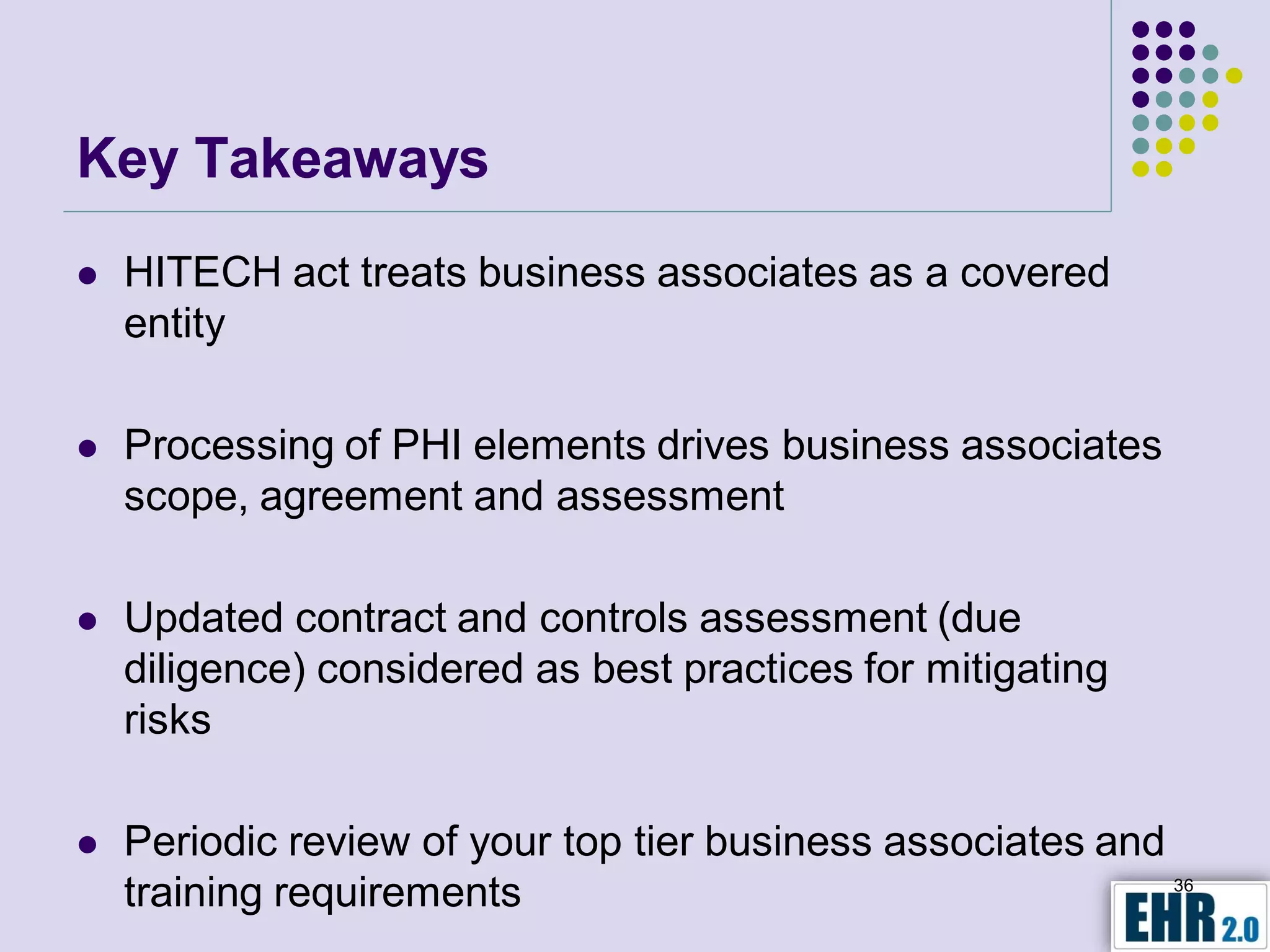 Key Takeaways
   HITECH act treats business associates as a covered
    entity

   Processing of PHI elements drives business associates
    scope, agreement and assessment

   Updated contract and controls assessment (due
    diligence) considered as best practices for mitigating
    risks

   Periodic review of your top tier business associates and
    training requirements                                    36
 