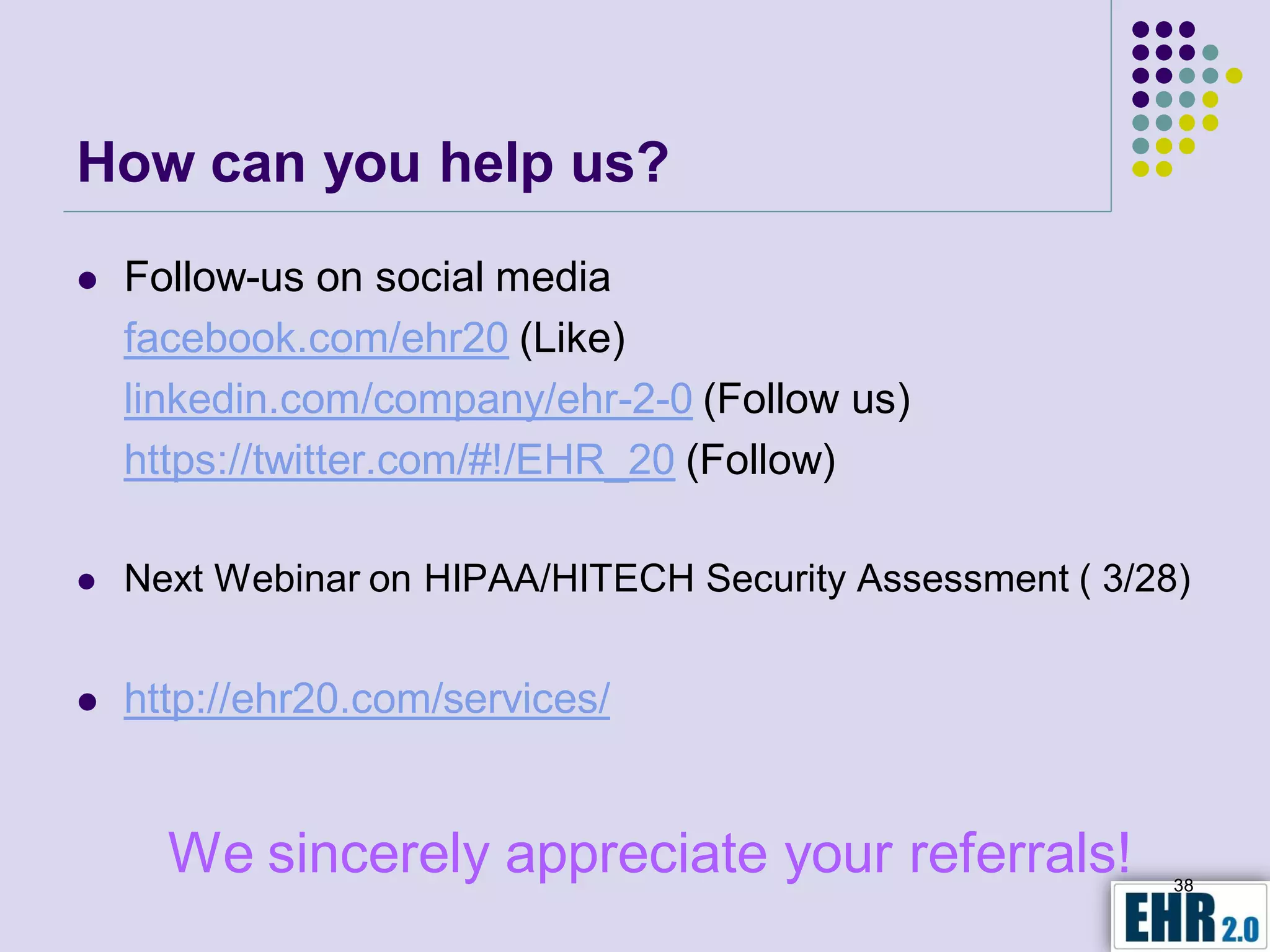 How can you help us?
   Follow-us on social media
    facebook.com/ehr20 (Like)
    linkedin.com/company/ehr-2-0 (Follow us)
    https://twitter.com/#!/EHR_20 (Follow)

   Next Webinar on HIPAA/HITECH Security Assessment ( 3/28)


   http://ehr20.com/services/


      We sincerely appreciate your referrals!              38
 
