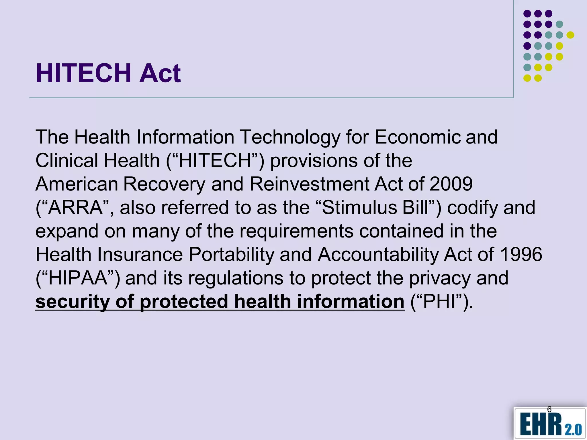 HITECH Act

The Health Information Technology for Economic and
Clinical Health (“HITECH”) provisions of the
American Recovery and Reinvestment Act of 2009
(“ARRA”, also referred to as the “Stimulus Bill”) codify and
expand on many of the requirements contained in the
Health Insurance Portability and Accountability Act of 1996
(“HIPAA”) and its regulations to protect the privacy and
security of protected health information (“PHI”).




                                                               6
 
