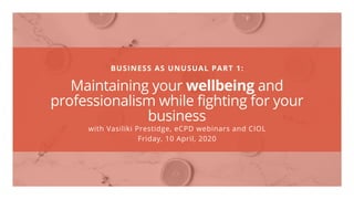 BUSINESS AS UNUSUAL PART 1:
Maintaining your wellbeing and
professionalism while fighting for your
business
with Vasiliki Prestidge, eCPD webinars and CIOL
Friday, 10 April, 2020
 