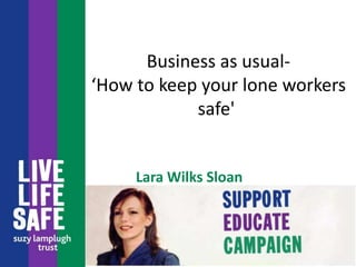 Business as usual-
‘How to keep your lone workers
safe'
Lara Wilks Sloan
 