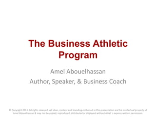 The Business Athletic
Program
Amel Abouelhassan
Author, Speaker, & Business Coach
© Copyright 2013. All rights reserved. All ideas, content and branding contained in this presentation are the intellectual property of
Amel Abouelhassan & may not be copied, reproduced, distributed or displayed without Amel 's express written permission.
 