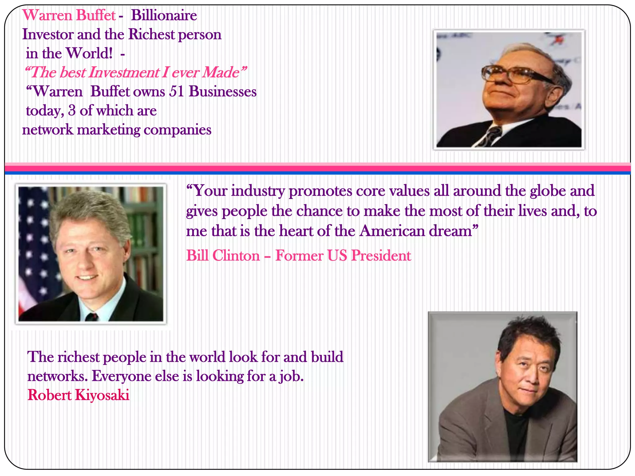 Warren Buffet - Billionaire
Investor and the Richest person
in the World! -
“The best Investment I ever Made”
“Warren Buffet owns 51 Businesses
today, 3 of which are
network marketing companies
“Your industry promotes core values all around the globe and
gives people the chance to make the most of their lives and, to
me that is the heart of the American dream”
Bill Clinton – Former US President
The richest people in the world look for and build
networks. Everyone else is looking for a job.
Robert Kiyosaki
 