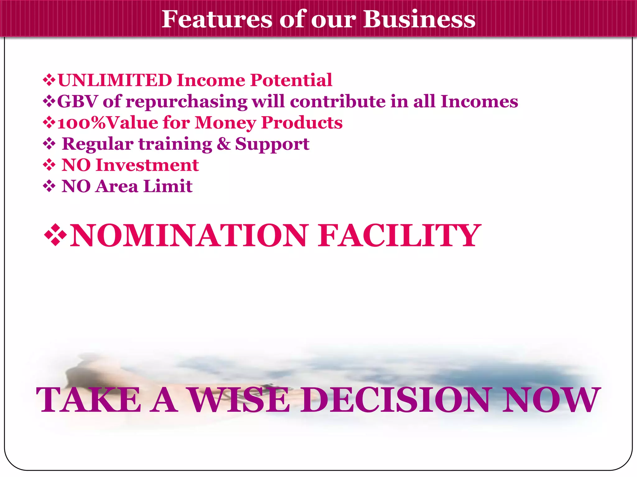 Features of our Business
UNLIMITED Income Potential
GBV of repurchasing will contribute in all Incomes
100%Value for Money Products
 Regular training & Support
 NO Investment
 NO Area Limit
NOMINATION FACILITY
TAKE A WISE DECISION NOW
 