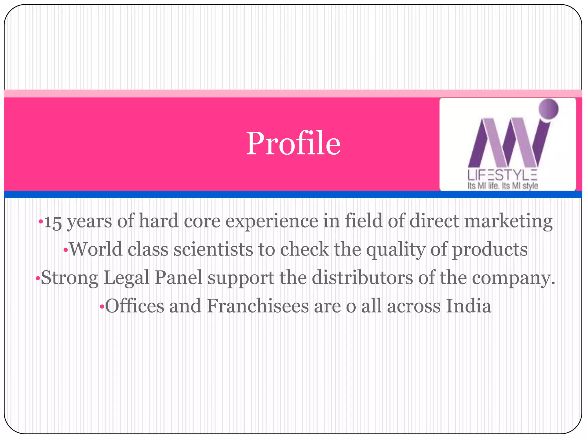 •15 years of hard core experience in field of direct marketing
•World class scientists to check the quality of products
•Strong Legal Panel support the distributors of the company.
•Offices and Franchisees are o all across India
Profile
 