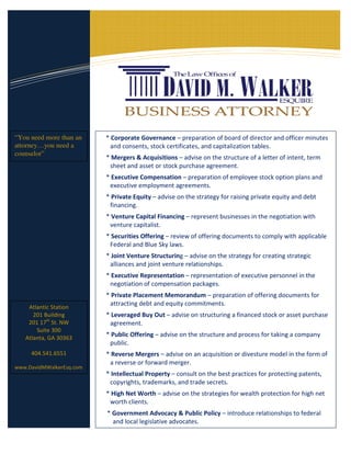 “You need more than an    * Corporate Governance – preparation of board of director and officer minutes
attorney…you need a         and consents, stock certificates, and capitalization tables.
counselor”
                          * Mergers & Acquisitions – advise on the structure of a letter of intent, term
                           sheet and asset or stock purchase agreement.
                          * Executive Compensation – preparation of employee stock option plans and
                           executive employment agreements.
                          * Private Equity – advise on the strategy for raising private equity and debt
                           financing.
                          * Venture Capital Financing – represent businesses in the negotiation with
                           venture capitalist.
                          * Securities Offering – review of offering documents to comply with applicable
                           Federal and Blue Sky laws.
                          * Joint Venture Structuring – advise on the strategy for creating strategic
                           alliances and joint venture relationships.
                          * Executive Representation – representation of executive personnel in the
                           negotiation of compensation packages.
                          * Private Placement Memorandum – preparation of offering documents for
                           attracting debt and equity commitments.
    Atlantic Station
      201 Building        * Leveraged Buy Out – advise on structuring a financed stock or asset purchase
    201 17th St. NW        agreement.
       Suite 300
   Atlanta, GA 30363
                          * Public Offering – advise on the structure and process for taking a company
                           public.
     404.541.6551         * Reverse Mergers – advise on an acquisition or divesture model in the form of
                           a reverse or forward merger.
www.DavidMWalkerEsq.com
                          * Intellectual Property – consult on the best practices for protecting patents,
                           copyrights, trademarks, and trade secrets.
                          * High Net Worth – advise on the strategies for wealth protection for high net
                           worth clients.
                          * Government Advocacy & Public Policy – introduce relationships to federal
                            and local legislative advocates.
 