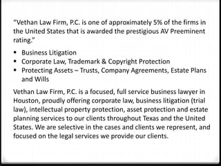 “Vethan Law Firm, P.C. is one of approximately 5% of the firms in 
the United States that is awarded the prestigious AV Preeminent 
rating.” 
 Business Litigation 
 Corporate Law, Trademark & Copyright Protection 
 Protecting Assets – Trusts, Company Agreements, Estate Plans 
and Wills 
Vethan Law Firm, P.C. is a focused, full service business lawyer in 
Houston, proudly offering corporate law, business litigation (trial 
law), intellectual property protection, asset protection and estate 
planning services to our clients throughout Texas and the United 
States. We are selective in the cases and clients we represent, and 
focused on the legal services we provide our clients. 
 