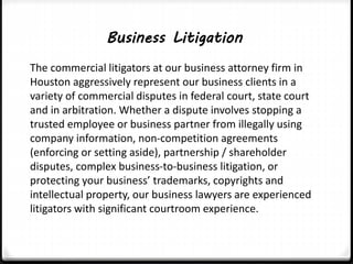 Business Litigation 
The commercial litigators at our business attorney firm in 
Houston aggressively represent our business clients in a 
variety of commercial disputes in federal court, state court 
and in arbitration. Whether a dispute involves stopping a 
trusted employee or business partner from illegally using 
company information, non-competition agreements 
(enforcing or setting aside), partnership / shareholder 
disputes, complex business-to-business litigation, or 
protecting your business’ trademarks, copyrights and 
intellectual property, our business lawyers are experienced 
litigators with significant courtroom experience. 
 