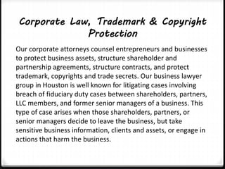 Corporate Law, Trademark & Copyright 
Protection 
Our corporate attorneys counsel entrepreneurs and businesses 
to protect business assets, structure shareholder and 
partnership agreements, structure contracts, and protect 
trademark, copyrights and trade secrets. Our business lawyer 
group in Houston is well known for litigating cases involving 
breach of fiduciary duty cases between shareholders, partners, 
LLC members, and former senior managers of a business. This 
type of case arises when those shareholders, partners, or 
senior managers decide to leave the business, but take 
sensitive business information, clients and assets, or engage in 
actions that harm the business. 
 