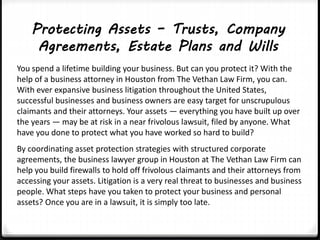 Protecting Assets – Trusts, Company 
Agreements, Estate Plans and Wills 
You spend a lifetime building your business. But can you protect it? With the 
help of a business attorney in Houston from The Vethan Law Firm, you can. 
With ever expansive business litigation throughout the United States, 
successful businesses and business owners are easy target for unscrupulous 
claimants and their attorneys. Your assets — everything you have built up over 
the years — may be at risk in a near frivolous lawsuit, filed by anyone. What 
have you done to protect what you have worked so hard to build? 
By coordinating asset protection strategies with structured corporate 
agreements, the business lawyer group in Houston at The Vethan Law Firm can 
help you build firewalls to hold off frivolous claimants and their attorneys from 
accessing your assets. Litigation is a very real threat to businesses and business 
people. What steps have you taken to protect your business and personal 
assets? Once you are in a lawsuit, it is simply too late. 
 