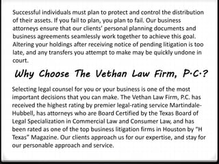 Successful individuals must plan to protect and control the distribution 
of their assets. If you fail to plan, you plan to fail. Our business 
attorneys ensure that our clients’ personal planning documents and 
business agreements seamlessly work together to achieve this goal. 
Altering your holdings after receiving notice of pending litigation is too 
late, and any transfers you attempt to make may be quickly undone in 
court. 
Why Choose The Vethan Law Firm, P.C.? 
Selecting legal counsel for you or your business is one of the most 
important decisions that you can make. The Vethan Law Firm, P.C. has 
received the highest rating by premier legal-rating service Martindale- 
Hubbell, has attorneys who are Board Certified by the Texas Board of 
Legal Specialization in Commercial Law and Consumer Law, and has 
been rated as one of the top business litigation firms in Houston by “H 
Texas” Magazine. Our clients approach us for our expertise, and stay for 
our personable approach and service. 
 