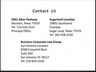 Contact Us 
3501 Allen Parkway 
Houston, Texas 77019 
Tel: 713-526-2222 
Principal Office 
Sugarland Location 
19901 Southwest 
Freeway 
Sugar Land, Texas 77479 
Tel: 281-558-2220 
Business Corporate Law Group 
San Antonio Location 
8700 Crownhill Blvd 
Suite 302 
San Antonio TX 78217 
Tel: 210-824-2220 
